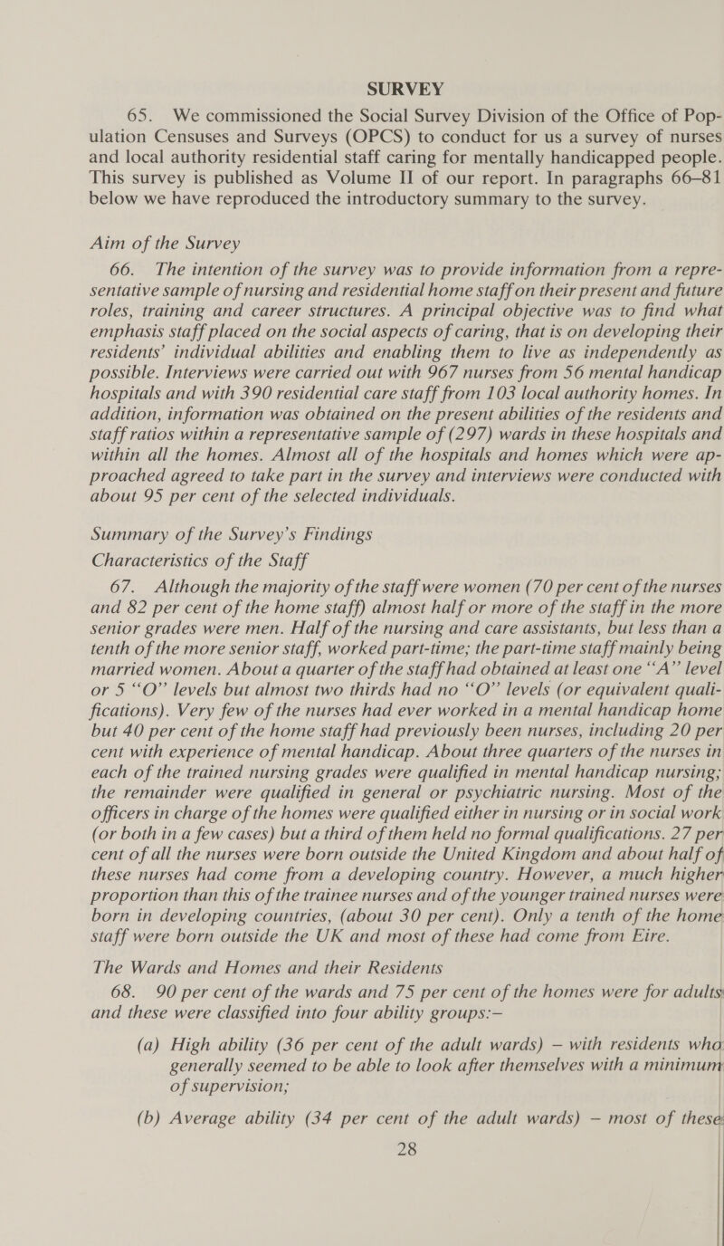 SURVEY 65. We commissioned the Social Survey Division of the Office of Pop- ulation Censuses and Surveys (OPCS) to conduct for us a survey of nurses and local authority residential staff caring for mentally handicapped people. This survey is published as Volume II of our report. In paragraphs 66-81 below we have reproduced the introductory summary to the survey. Aim of the Survey 66. The intention of the survey was to provide information from a repre- sentative sample of nursing and residential home staff on their present and future roles, training and career structures. A principal objective was to find what emphasis staff placed on the social aspects of caring, that is on developing their residents’ individual abilities and enabling them to live as independently as possible. Interviews were carried out with 967 nurses from 56 mental handicap hospitals and with 390 residential care staff from 103 local authority homes. In addition, information was obtained on the present abilities of the residents and staff ratios within a representative sample of (297) wards in these hospitals and within all the homes. Almost all of the hospitals and homes which were ap- proached agreed to take part in the survey and interviews were conducted with about 95 per cent of the selected individuals. Summary of the Survey’s Findings Characteristics of the Staff 67. Although the majority of the staff were women (70 per cent of the nurses and 82 per cent of the home staff) almost half or more of the staff in the more senior grades were men. Half of the nursing and care assistants, but less than a tenth of the more senior staff, worked part-time; the part-time staff mainly being married women. About a quarter of the staff had obtained at least one “A” level or 5 “O” levels but almost two thirds had no “‘O” levels (or equivalent quali- fications). Very few of the nurses had ever worked in a mental handicap home but 40 per cent of the home staff had previously been nurses, including 20 per cent with experience of mental handicap. About three quarters of the nurses in each of the trained nursing grades were qualified in mental handicap nursing; the remainder were qualified in general or psychiatric nursing. Most of the officers in charge of the homes were qualified either in nursing or in social work (or both in a few cases) but a third of them held no formal qualifications. 27 per cent of all the nurses were born outside the United Kingdom and about half of these nurses had come from a developing country. However, a much higher proportion than this of the trainee nurses and of the younger trained nurses were born in developing countries, (about 30 per cent). Only a tenth of the home: staff were born outside the UK and most of these had come from Eire. The Wards and Homes and their Residents 68. 90 per cent of the wards and 75 per cent of the homes were for adults and these were classified into four ability groups:— (a) High ability (36 per cent of the adult wards) — with residents wha: generally seemed to be able to look after themselves with a minimum of supervision; (b) Average ability (34 per cent of the adult wards) — most of these 28 | /