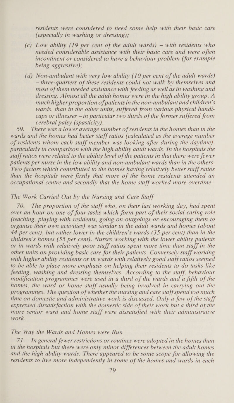 residents were considered to need some help with their basic care (especially in washing or dressing); (c) Low ability (19 per cent of the adult wards) — with residents who needed considerable assistance with their basic care and were often incontinent or considered to have a behaviour problem (for example being aggressive); (d) Non-ambulant with very low ability (10 per cent of the adult wards) — three-quarters of these residents could not walk by themselves and most of them needed assistance with feeding as well as in washing and dressing. Almost all the adult homes were in the high ability group. A much higher proportion of patients in the non-ambulant and children’s wards, than in the other units, suffered from various physical handt- caps or illnesses —in particular two thirds of the former suffered from cerebral palsy (spasticity). 69. There was a lower average number of residents in the homes than in the wards and the homes had better staff ratios (calculated as the average number of residents whom each staff member was looking after during the daytime), particularly in comparison with the high ability adult wards. In the hospitals the staff ratios were related to the ability level of the patients in that there were fewer patients per nurse in the low ability and non-ambulant wards than in the others. Two factors which contributed to the homes having relatively better staff ratios than the hospitals were firstly that more of the home residents attended an occupational centre and secondly that the home staff worked more overtime. The Work Carried Out by the Nursing and Care Staff 70. The proportion of the staff who, on their last working day, had spent over an hour on one of four tasks which form part of their social caring role (teaching, playing with residents, going on outgoings or encouraging them to organise their own activities) was similar in the adult wards and homes (about 44 per cent), but rather lower in the children’s wards (35 per cent) than in the children’s homes (55 per cent). Nurses working with the lower ability patients or in wards with relatively poor staff ratios spent more time than staff in the other units on providing basic care for their patients. Conversely staff working with higher ability residents or in wards with relatively good staff ratios seemed to be able to place more emphasis on helping their residents to do tasks like feeding, washing and dressing themselves. According to the staff, behaviour modification programmes were used in a third of the wards and a fifth of the homes, the ward or home staff usually being involved in carrying out the programmes. The question of whether the nursing and care staff spend too much time on domestic and administrative work is discussed. Only a few of the staff expressed dissatisfaction with the domestic side of their work but a third of the more senior ward and home staff were dissatisfied with their administrative work, The Way the Wards and Homes were Run 71. In general fewer restrictions or routines were adopted in the homes than in the hospitals but there were only minor differences between the adult homes and the high ability wards. There appeared to be some scope for allowing the residents to live more independently in some of the homes and wards in each Zo