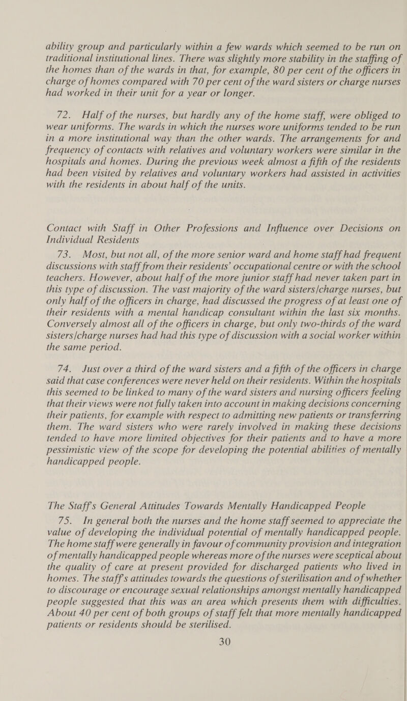 ability group and particularly within a few wards which seemed to be run on traditional institutional lines. There was slightly more stability in the staffing of the homes than of the wards in that, for example, 80 per cent of the officers in charge of homes compared with 70 per cent of the ward sisters or charge nurses had worked in their unit for a year or longer. 72. Half of the nurses, but hardly any of the home staff, were obliged to wear uniforms. The wards in which the nurses wore uniforms tended to be run in a more institutional way than the other wards. The arrangements for and frequency of contacts with relatives and voluntary workers were similar in the hospitals and homes. During the previous week almost a fifth of the residents had been visited by relatives and voluntary workers had assisted in activities with the residents in about half of the units. Contact with Staff in Other Professions and Influence over Decisions on Individual Residents 73. Most, but not all, of the more senior ward and home staff had frequent discussions with staff from their residents’ occupational centre or with the school teachers. However, about half of the more junior staff had never taken part in this type of discussion. The vast majority of the ward sisters/charge nurses, but only half of the officers in charge, had discussed the progress of at least one of their residents with a mental handicap consultant within the last six months. Conversely almost all of the officers in charge, but only two-thirds of the ward sisters/charge nurses had had this type of discussion with a social worker within the same period. 74. Just over a third of the ward sisters and a fifth of the officers in charge said that case conferences were never held on their residents. Within the hospitals this seemed to be linked to many of the ward sisters and nursing officers feeling that their views were not fully taken into account in making decisions concerning their patients, for example with respect to admitting new patients or transferring them. The ward sisters who were rarely involved in making these decisions tended to have more limited objectives for their patients and to have a more pessimistic view of the scope for developing the potential abilities of mentally handicapped people. The Staffs General Attitudes Towards Mentally Handicapped People 75. In general both the nurses and the home staff seemed to appreciate the value of developing the individual potential of mentally handicapped people. The home staff were generally in favour of community provision and integration of mentally handicapped people whereas more of the nurses were sceptical about the quality of care at present provided fer discharged patients who lived in | homes. The staffs attitudes towards the questions of sterilisation and of whether | to discourage or encourage sexual relationships amongst mentally handicapped | people suggested that this was an area which presents them with difficulties. About 40 per cent of both groups of staff felt that more mentally handicapped patients or residents should be sterilised. |