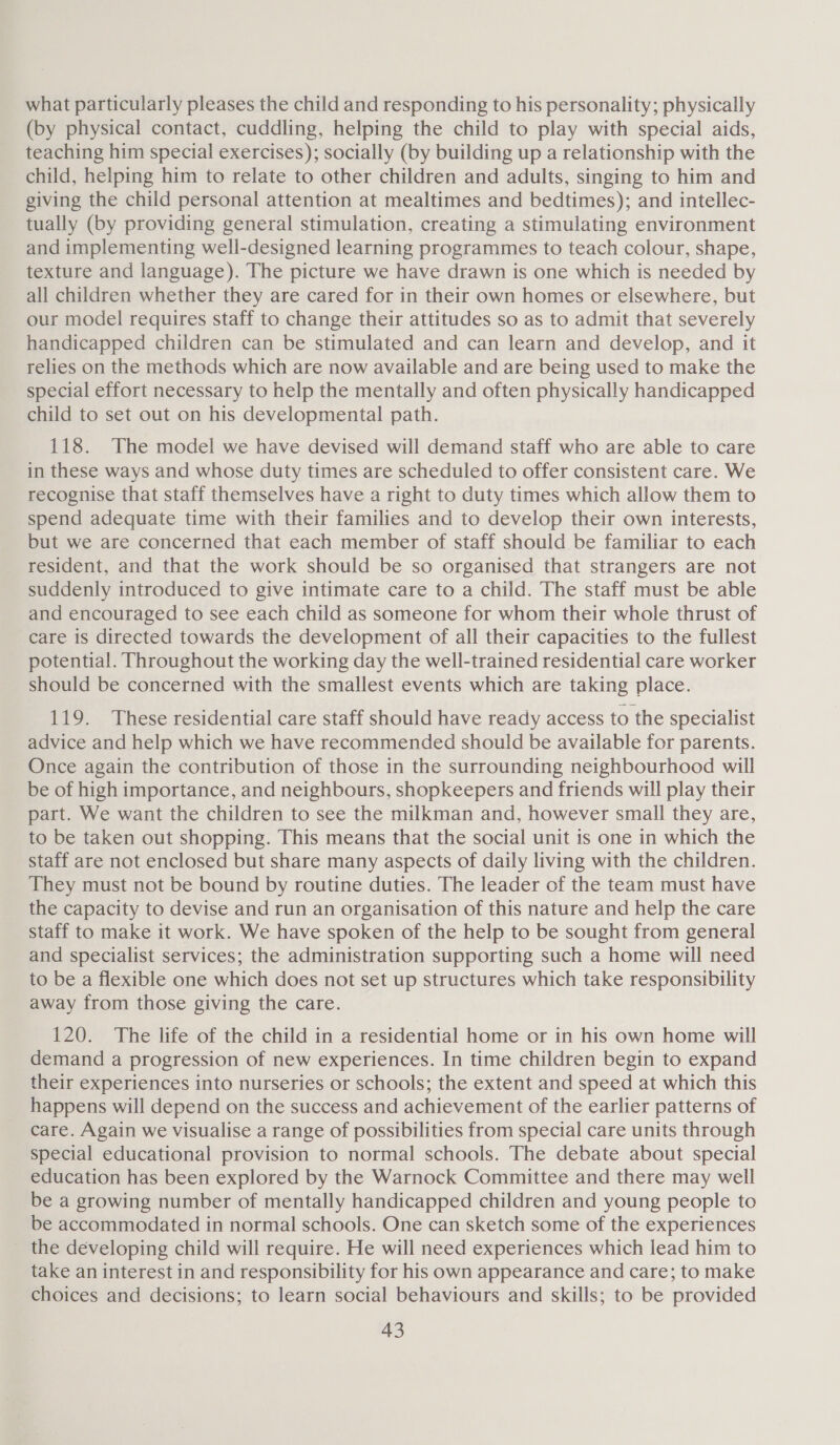 what particularly pleases the child and responding to his personality; physically (by physical contact, cuddling, helping the child to play with special aids, teaching him special exercises); socially (by building up a relationship with the child, helping him to relate to other children and adults, singing to him and giving the child personal attention at mealtimes and bedtimes); and intellec- tually (by providing general stimulation, creating a stimulating environment and implementing well-designed learning programmes to teach colour, shape, texture and language). The picture we have drawn is one which is needed by all children whether they are cared for in their own homes or elsewhere, but our model requires staff to change their attitudes so as to admit that severely handicapped children can be stimulated and can learn and develop, and it relies on the methods which are now available and are being used to make the special effort necessary to help the mentally and often physically handicapped child to set out on his developmental path. 118. The model we have devised will demand staff who are able to care in these ways and whose duty times are scheduled to offer consistent care. We recognise that staff themselves have a right to duty times which allow them to spend adequate time with their families and to develop their own interests, but we are concerned that each member of staff should be familiar to each resident, and that the work should be so organised that strangers are not suddenly introduced to give intimate care to a child. The staff must be able and encouraged to see each child as someone for whom their whole thrust of care is directed towards the development of all their capacities to the fullest potential. Throughout the working day the well-trained residential care worker should be concerned with the smallest events which are taking place. 119. These residential care staff should have ready access to the specialist advice and help which we have recommended should be available for parents. Once again the contribution of those in the surrounding neighbourhood will be of high importance, and neighbours, shopkeepers and friends will play their part. We want the children to see the milkman and, however small they are, to be taken out shopping. This means that the social unit is one in which the staff are not enclosed but share many aspects of daily living with the children. They must not be bound by routine duties. The leader of the team must have the capacity to devise and run an organisation of this nature and help the care staff to make it work. We have spoken of the help to be sought from general and specialist services; the administration supporting such a home will need to be a flexible one which does not set up structures which take responsibility away from those giving the care. 120. The life of the child in a residential home or in his own home will demand a progression of new experiences. In time children begin to expand their experiences into nurseries or schools; the extent and speed at which this happens will depend on the success and achievement of the earlier patterns of care. Again we visualise a range of possibilities from special care units through special educational provision to normal schools. The debate about special education has been explored by the Warnock Committee and there may well be a growing number of mentally handicapped children and young people to be accommodated in normal schools. One can sketch some of the experiences _ the developing child will require. He will need experiences which lead him to take an interest in and responsibility for his own appearance and care; to make choices and decisions; to learn social behaviours and skills; to be provided