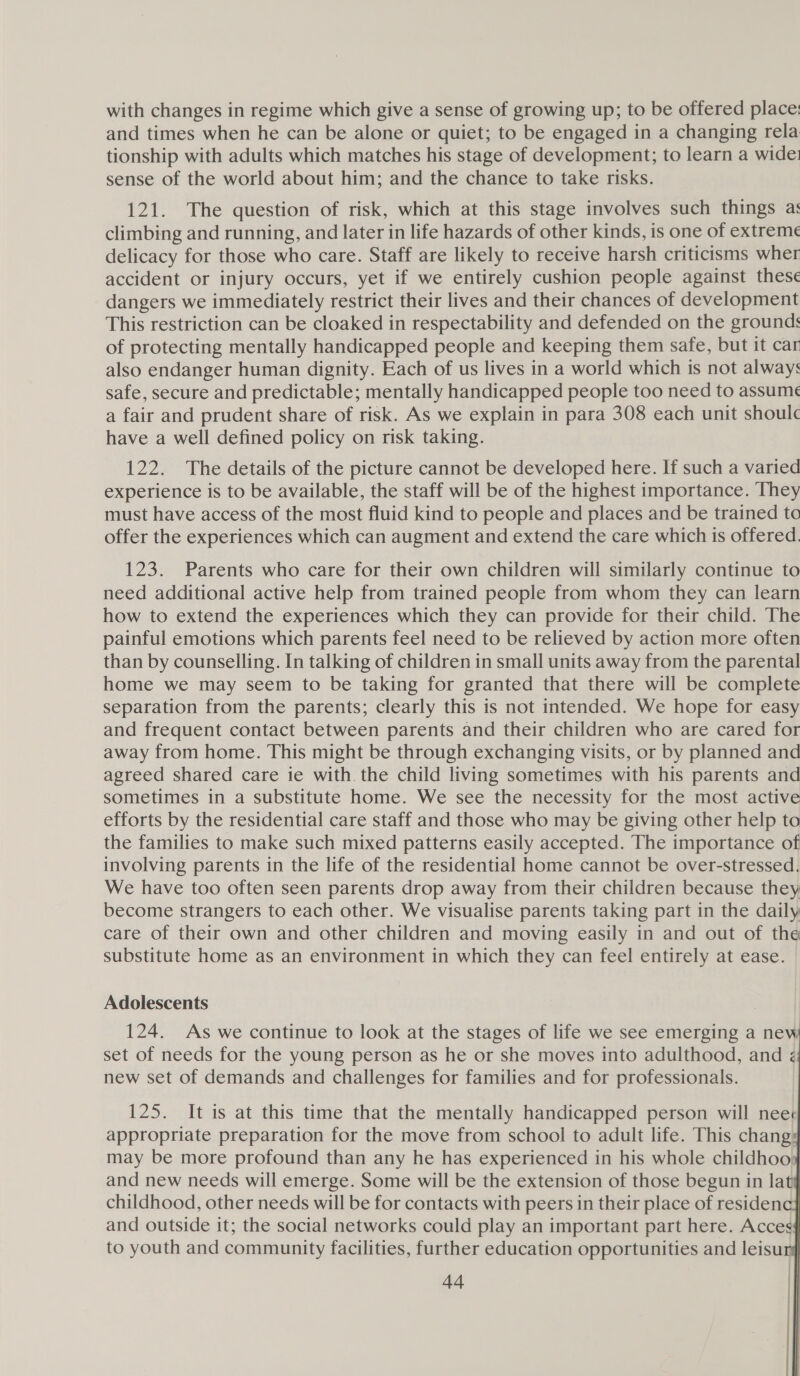 with changes in regime which give a sense of growing up; to be offered place: and times when he can be alone or quiet; to be engaged in a changing rela tionship with adults which matches his stage of development; to learn a wide: sense of the world about him; and the chance to take risks. 121. The question of risk, which at this stage involves such things as climbing and running, and later in life hazards of other kinds, is one of extremeé delicacy for those who care. Staff are likely to receive harsh criticisms wher accident or injury occurs, yet if we entirely cushion people against these dangers we immediately restrict their lives and their chances of development This restriction can be cloaked in respectability and defended on the grounds of protecting mentally handicapped people and keeping them safe, but it car also endanger human dignity. Each of us lives in a world which is not always safe, secure and predictable; mentally handicapped people too need to assume a fair and prudent share of risk. As we explain in para 308 each unit shoul have a well defined policy on risk taking. 122. The details of the picture cannot be developed here. If such a varied experience is to be available, the staff will be of the highest importance. They must have access of the most fluid kind to people and places and be trained to offer the experiences which can augment and extend the care which is offered. 123. Parents who care for their own children will similarly continue to need additional active help from trained people from whom they can learn how to extend the experiences which they can provide for their child. The painful emotions which parents feel need to be relieved by action more often than by counselling. In talking of children in small units away from the parental home we may seem to be taking for granted that there will be complete separation from the parents; clearly this is not intended. We hope for easy and frequent contact between parents and their children who are cared for away from home. This might be through exchanging visits, or by planned and agreed shared care ie with the child living sometimes with his parents and sometimes in a substitute home. We see the necessity for the most active efforts by the residential care staff and those who may be giving other help to the families to make such mixed patterns easily accepted. The importance of involving parents in the life of the residential home cannot be over-stressed. We have too often seen parents drop away from their children because they become strangers to each other. We visualise parents taking part in the daily care of their own and other children and moving easily in and out of the substitute home as an environment in which they can feel entirely at ease. Adolescents 124. As we continue to look at the stages of life we see emerging a new set of needs for the young person as he or she moves into adulthood, and new set of demands and challenges for families and for professionals. 125. It is at this time that the mentally handicapped person will nee¢ appropriate preparation for the move from school to adult life. This chang: may be more profound than any he has experienced in his whole childhoo, and new needs will emerge. Some will be the extension of those begun in lat childhood, other needs will be for contacts with peers in their place of residen and outside it; the social networks could play an important part here. Acces to youth and community facilities, further education opportunities and leisur