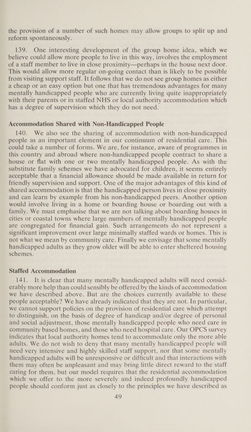 the provision of a number of such homes may allow groups to split up and reform spontaneously. 139. One interesting development of the group home idea, which we believe could allow more people to live in this way, involves the employment of a staff member to live in close proximity—perhaps in the house next door. This would allow more regular on-going contact than is likely to be possible from visiting support staff. It follows that we do not see group homes as either a cheap or an easy option but one that has tremendous advantages for many mentally handicapped people who are currently living quite inappropriately with their parents or in staffed NHS or local authority accommodation which has a degree of supervision which they do not need. Accommodation Shared with Non-Handicapped People 140. We also see the sharing of accommodation with non-handicapped people as an important element in our continuum of residential care. This could take a number of forms. We are, for instance, aware of programmes in this country and abroad where non-handicapped people contract to share a house or flat with one or two mentally handicapped people. As with the substitute family schemes we have advocated for children, it seems entirely acceptable that a financial allowance should be made available in return for friendly supervision and support. One of the major advantages of this kind of shared accommodation is that the handicapped person lives in close proximity and can learn by example from his non-handicapped peers. Another option would involve living in a home or boarding house or boarding out with a family. We must emphasise that we are not talking about boarding houses in cities or coastal towns where large numbers of mentally handicapped people are congregated for financial gain. Such arrangements do not represent a significant improvement over large minimally staffed wards or homes. This is not what we mean by community care. Finally we envisage that some mentally handicapped adults as they grow older will be able to enter sheltered housing schemes. Staffed Accommodation 141. Itis clear that many mentally handicapped adults will need consid- erably more help than could sensibly be offered by the kinds of accommodation we have described above. But are the choices currently available to these people acceptable? We have already indicated that they are not. In particular, we cannot support policies on the provision of residential care which attempt to distinguish, on the basis of degree of handicap and/or degree of personal and social adjustment, those mentally handicapped people who need care in community based homes, and those who need hospital care. Our OPCS survey indicates that local authority homes tend to accommodate only the more able adults. We do not wish to deny that many mentally handicapped people will need very intensive and highly skilled staff support, nor that some mentally handicapped adults will be unresponsive or difficult and that interactions with them may often be unpleasant and may bring little direct reward to the staff caring for them, but our model requires that the residential accommodation which we offer to the more severely and indeed profoundly handicapped people should conform just as closely to the principles we have described as