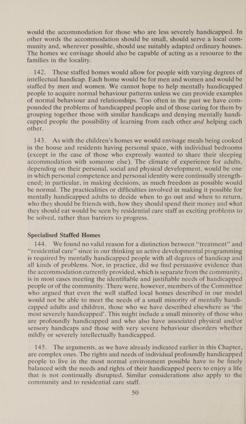 would the accommodation for those who are less severely handicapped. In munity and, wherever possible, should use suitably adapted ordinary houses. The homes we envisage should also be capable of acting as a resource to the families in the locality. 142. These staffed homes would allow for people with varying degrees of intellectual handicap. Each home would be for men and women and would be staffed by men and women. We cannot hope to help mentally handicapped people to acquire normal behaviour patterns unless we can provide examples of normal behaviour and relationships. Too often in the past we have com- pounded the problems of handicapped people and of those caring for them by grouping together those with similar handicaps and denying mentally handi- capped people the possibility of learning from each other and helping each other. 143. As with the children’s homes we would envisage meals being cooked in the house and residents having personal space, with individual bedrooms (except in the case of those who expressly wanted to share their sleeping accommodation with someone else). The climate of experience for adults, depending on their personal, social and physical development, would be one in which personal competence and personal identity were continually strength- ened; in particular, in making decisions, as much freedom as possible would be normal. The practicalities or difficulties involved in making it possible for mentally handicapped adults to decide when to go out and when to return, who they should be friends with, how they should spend their money and what they should eat would be seen by residential care staff as exciting problems to be solved, rather than barriers to progress. Specialised Staffed Homes 144. We found no valid reason for a distinction between “treatment” and “residential care”’ since in our thinking an active developmental programming is required by mentally handicapped people with all degrees of handicap and all kinds of problems. Nor, in practice, did we find persuasive evidence that the accommodation currently provided, which is separate from the community, is in most cases meeting the identifiable and justifiable needs of handicapped people or of the community. There were, however, members of the Committee who argued that even the well staffed local homes described in our model would not be able to meet the needs of a small minority of mentally handi- capped adults and children, those who we have described elsewhere as ‘the most severely handicapped’. This might include a small minority of those who are profoundly handicapped and who also have associated physical and/or sensory handicaps and those with very severe behaviour disorders whether mildly or severely intellectually handicapped. 145. The arguments, as we have already indicated earlier in this Chapter, are complex ones. The rights and needs of individual profoundly handicapped people to live in the most normal environment possible have to be finely balanced with the needs and rights of their handicapped peers to enjoy a life that is not continually disrupted. Similar considerations also apply to the community and to residential care staff.