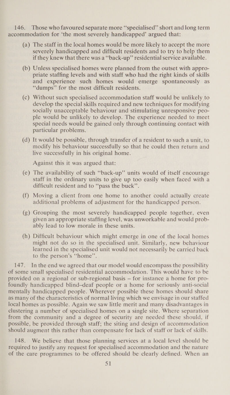 146. Those who favoured separate more “specialised” short and long term accommodation for ‘the most severely handicapped’ argued that: (a) The staff in the local homes would be more likely to accept the more severely handicapped and difficult residents and to try to help them if they knew that there was a “back-up” residential service available. (b) Unless specialised homes were planned from the outset with appro- priate staffing levels and with staff who had the right kinds of skills and experience such homes would emerge spontaneously as “dumps” for the most difficult residents. (c) Without such specialised accommodation staff would be unlikely to develop the special skills required and new techniques for modifying socially unacceptable behaviour and stimulating unresponsive peo- ple would be unlikely to develop. The experience needed to meet special needs would be gained only through continuing contact with particular problems. (d) It would be possible, through transfer of a resident to such a unit, to modify his behaviour successfully so that he could then return and live successfully in his original home. Against this it was argued that: (e) The availability of such “back-up” units would of itself encourage staff in the ordinary units to give up too easily when faced with a difficult resident and to “‘pass the buck”’. (f) Moving a client from one home to another could actually create additional problems of adjustment for the handicapped person. (g) Grouping the most severely handicapped people together, even given an appropriate staffing level, was unworkable and would prob- ably lead to low morale in these units. (h) Difficult behaviour which might emerge in one of the local homes might not do so in the specialised unit. Similarly, new behaviour learned in the specialised unit would not necessarily be carried back to the person’s “‘home’”’. 147. Inthe end we agreed that our model would encompass the possibility of some small specialised residential accommodation. This would have to be provided on a regional or sub-regional basis — for instance a home for pro- foundly handicapped blind-deaf people or a home for seriously anti-social mentally handicapped people. Wherever possible these homes should share as many of the characteristics of normal living which we envisage in our staffed local homes as possible. Again we saw little merit and many disadvantages in clustering a number of specialised homes on a single site. Where separation from the community and a degree of security are needed these should, if possible, be provided through staff; the siting and design of accommodation should augment this rather than compensate for lack of staff or lack of skills. 148. We believe that those planning services at a local level should be required to justify any request for specialised accommodation and the nature of the care programmes to be offered should be clearly defined. When an Si