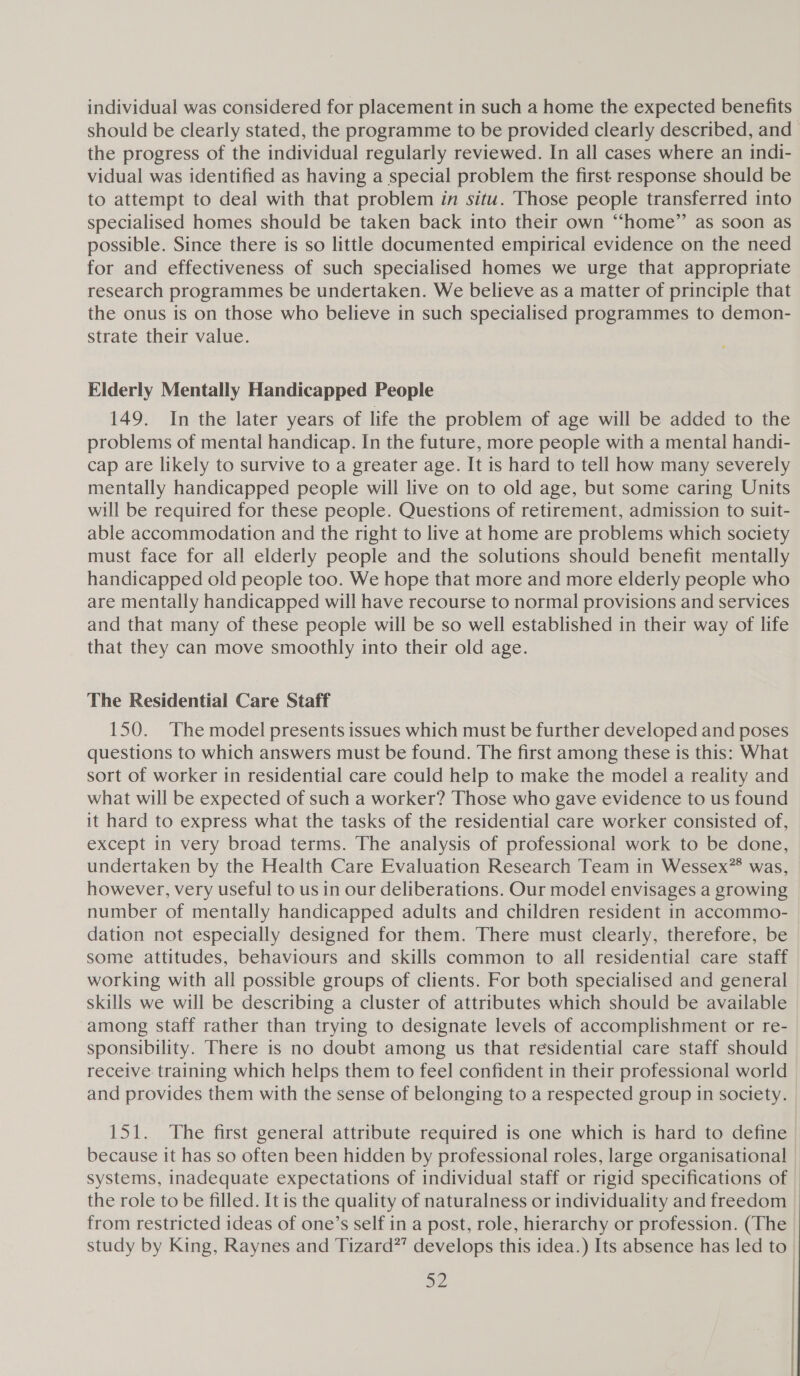 individual was considered for placement in such a home the expected benefits the progress of the individual regularly reviewed. In all cases where an indi- vidual was identified as having a special problem the first response should be to attempt to deal with that problem in situ. Those people transferred into specialised homes should be taken back into their own “home” as soon as possible. Since there is so little documented empirical evidence on the need for and effectiveness of such specialised homes we urge that appropriate research programmes be undertaken. We believe as a matter of principle that the onus is on those who believe in such specialised programmes to demon- strate their value. Elderly Mentally Handicapped People 149. In the later years of life the problem of age will be added to the problems of mental handicap. In the future, more people with a mental handi- cap are likely to survive to a greater age. It is hard to tell how many severely mentally handicapped people will live on to old age, but some caring Units will be required for these people. Questions of retirement, admission to suit- able accommodation and the right to live at home are problems which society must face for all elderly people and the solutions should benefit mentally handicapped old people too. We hope that more and more elderly people who are mentally handicapped will have recourse to normal provisions and services and that many of these people will be so well established in their way of life that they can move smoothly into their old age. The Residential Care Staff 150. The model presents issues which must be further developed and poses questions to which answers must be found. The first among these is this: What sort of worker in residential care could help to make the model a reality and what will be expected of such a worker? Those who gave evidence to us found it hard to express what the tasks of the residential care worker consisted of, except in very broad terms. The analysis of professional work to be done, undertaken by the Health Care Evaluation Research Team in Wessex” was, however, very useful to us in our deliberations. Our model envisages a growing number of mentally handicapped adults and children resident in accommo- dation not especially designed for them. There must clearly, therefore, be some attitudes, behaviours and skills common to all residential care staff working with all possible groups of clients. For both specialised and general skills we will be describing a cluster of attributes which should be available among staff rather than trying to designate levels of accomplishment or re- sponsibility. There is no doubt among us that residential care staff should receive training which helps them to feel confident in their professional world and provides them with the sense of belonging to a respected group in society. 151. The first general attribute required is one which is hard to define systems, inadequate expectations of individual staff or rigid specifications of the role to be filled. It is the quality of naturalness or individuality and freedom from restricted ideas of one’s self in a post, role, hierarchy or profession. (The study by King, Raynes and Tizard?’ develops this idea.) Its absence has led to a2