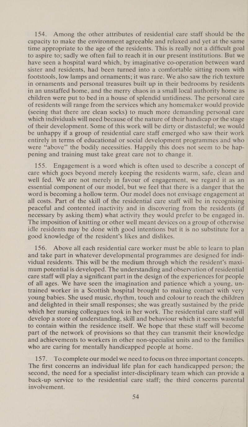 154. Among the other attributes of residential care staff should be the. capacity to make the environment agreeable and relaxed and yet at the same time appropriate to the age of the residents. This is really not a difficult goal to aspire to; sadly we often fail to reach it in our present institutions. But we have seen a hospital ward which, by imaginative co-operation between ward sister and residents, had been turned into a comfortable sitting room with footstools, low lamps and ornaments; it was rare. We also saw the rich texture in ornaments and personal treasures built up in their bedrooms by residents in an unstaffed home, and the merry chaos in a small local authority home as children were put to bed in a house of splendid untidiness. The personal care of residents will range from the services which any homemaker would provide (seeing that there are clean socks) to much more demanding personal care which individuals will need because of the nature of their handicap or the stage of their development. Some of this work will be dirty or distasteful; we would be unhappy if a group of residential care staff emerged who saw their work entirely in terms of educational or social development programmes and who were “‘above”’ the bodily necessities. Happily this does not seem to be hap- pening and training must take great care not to change it. 155. Engagement is a word which is often used to describe a concept of care which goes beyond merely keeping the residents warm, safe, clean and well fed. We are not merely in favour of engagement, we regard it as an essential component of our model, but we feel that there is a danger that the word 1s becoming a hollow term. Our model does not envisage engagement at all costs. Part of the skill of the residential care staff will be in recognising peaceful and contented inactivity and in discovering from the residents (if necessary by asking them) what activity they would prefer to be engaged in. The imposition of knitting or other well meant devices on a group of otherwise idle residents may be done with good intentions but it is no substitute for a good knowledge of the resident’s likes and dislikes. 156. Above all each residential care worker must be able to learn to plan and take part in whatever developmental programmes are designed for indi- vidual residents. This will be the medium through which the resident’s maxi- mum potential is developed. The understanding and observation of residential care Staff will play a significant part in the design of the experiences for people of all ages. We have seen the imagination and patience which a young, un- trained worker in a Scottish hospital brought to making contact with very young babies. She used music, rhythm, touch and colour to reach the children and delighted in their small responses; she was greatly sustained by the pride which her nursing colleagues took in her work. The residential care staff will develop a store of understanding, skill and behaviour which it seems wasteful to contain within the residence itself. We hope that these staff will become part of the network of provisions so that they can transmit their knowledge and achievements to workers in other non-specialist units and to the families who are caring for mentally handicapped people at home. 157. Tocomplete our model we need to focus on three important concepts. The first concerns an individual life plan for each handicapped person; the second, the need for a specialist inter-disciplinary team which can provide a back-up service to the residential care staff; the third concerns parental involvement.