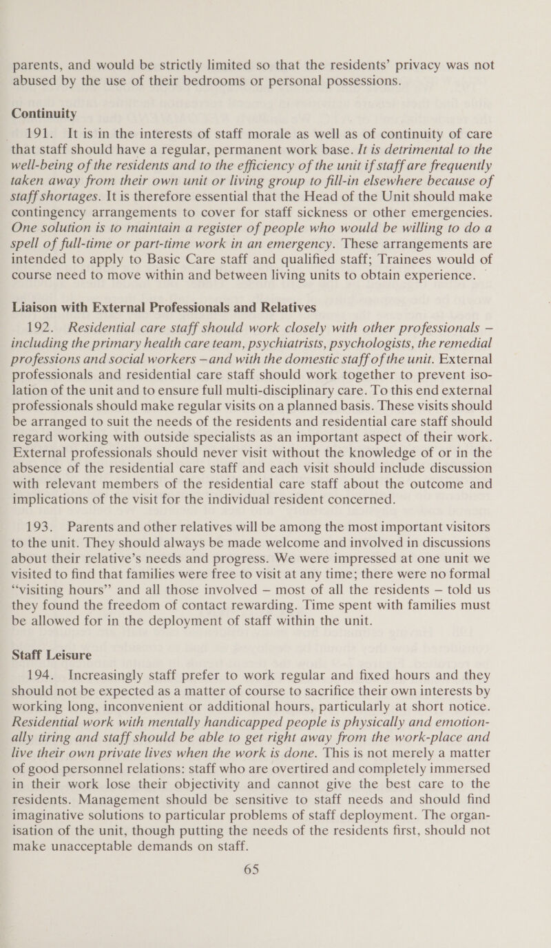 parents, and would be strictly limited so that the residents’ privacy was not abused by the use of their bedrooms or personal possessions. Continuity 191. It is in the interests of staff morale as well as of continuity of care that staff should have a regular, permanent work base. It is detrimental to the well-being of the residents and to the efficiency of the unit if staff are frequently taken away from their own unit or living group to fill-in elsewhere because of staff shortages. It is therefore essential that the Head of the Unit should make contingency arrangements to cover for staff sickness or other emergencies. One solution is to maintain a register of people who would be willing to do a spell of full-time or part-time work in an emergency. These arrangements are intended to apply to Basic Care staff and qualified staff; Trainees would of course need to move within and between living units to obtain experience. | Liaison with External Professionals and Relatives 192. Residential care staff should work closely with other professionals — including the primary health care team, psychiatrists, psychologists, the remedial professions and social workers —and with the domestic staff of the unit. External professionals and residential care staff should work together to prevent iso- lation of the unit and to ensure full multi-disciplinary care. To this end external professionals should make regular visits on a planned basis. These visits should be arranged to suit the needs of the residents and residential care staff should regard working with outside specialists as an important aspect of their work. External professionals should never visit without the knowledge of or in the absence of the residential care staff and each visit should include discussion with relevant members of the residential care staff about the outcome and implications of the visit for the individual resident concerned. 193. Parents and other relatives will be among the most important visitors to the unit. They should always be made welcome and involved in discussions about their relative’s needs and progress. We were impressed at one unit we visited to find that families were free to visit at any time; there were no formal “visiting hours” and all those involved — most of all the residents — told us they found the freedom of contact rewarding. Time spent with families must be allowed for in the deployment of staff within the unit. Staff Leisure 194. Increasingly staff prefer to work regular and fixed hours and they should not be expected as a matter of course to sacrifice their own interests by working long, inconvenient or additional hours, particularly at short notice. Residential work with mentally handicapped people is physically and emotion- ally tiring and staff should be able to get right away from the work-place and live their own private lives when the work is done. This is not merely a matter of good personnel relations: staff who are overtired and completely immersed in their work lose their objectivity and cannot give the best care to the residents. Management should be sensitive to staff needs and should find - imaginative solutions to particular problems of staff deployment. The organ- isation of the unit, though putting the needs of the residents first, should not make unacceptable demands on staff.
