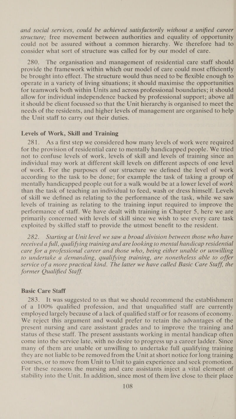 and social services, could be achieved satisfactorily without a unified career structure; free movement between authorities and equality of opportunity could not be assured without a common hierarchy. We therefore had to consider what sort of structure was called for by our model of care. 280. The organisation and management of residential care staff should provide the framework within which our model of care could most efficiently be brought into effect. The structure would thus need to be flexible enough to operate in a variety of living situations; it should maximise the opportunities for teamwork both within Units and across professional boundaries; it should allow for individual independence backed by professional support; above all it should be client focussed so that the Unit hierarchy is organised to meet the needs of the residents, and higher levels of management are organised to help the Unit staff to carry out their duties. Levels of Work, Skill and Training 281. Asa first step we considered how many levels of work were required for the provision of residential care to mentally handicapped people. We tried not to confuse levels of work, levels of skill and levels of training since an individual may work at different skill levels on different aspects of one level of work. For the purposes of our structure we defined the level of work according to the task to be done; for example the task of taking a group of mentally handicapped people out for a walk would be at a lower level of work than the task of teaching an individual to feed, wash or dress himself. Levels of skill we defined as relating to the performance of the task, while we saw levels of training as relating to the training input required to improve the performance of staff. We have dealt with training in Chapter 5, here we are primarily concerned with levels of skill since we wish to see every care task exploited by skilled staff to provide the utmost benefit to the resident. 282. Starting at Unit level we saw a broad division between those who have received a full, qualifying training and are looking to mental handicap residential care for a professional career and those who, being either unable or unwilling to undertake a demanding, qualifying training, are nonetheless able to offer service of a more practical kind. The latter we have called Basic Care Staff, the former Qualified Staff. Basic Care Staff 283. It was suggested to us that we should recommend the establishment of a 100% qualified profession, and that unqualified staff are currently employed largely because of a lack of qualified staff or for reasons of economy. We reject this argument and would prefer to retain the advantages of the present nursing and care assistant grades and to improve the training and status of these staff. The present assistants working in mental handicap often come into the service late, with no desire to progress up a career ladder. Since many of them are unable or unwilling to undertake full qualifying training they are not liable to be removed from the Unit at short notice for long training courses, or to move from Unit to Unit to gain experience and seek promotion. For these reasons the nursing and care assistants inject a vital element of stability into the Unit. In addition, since most of them live close to their place
