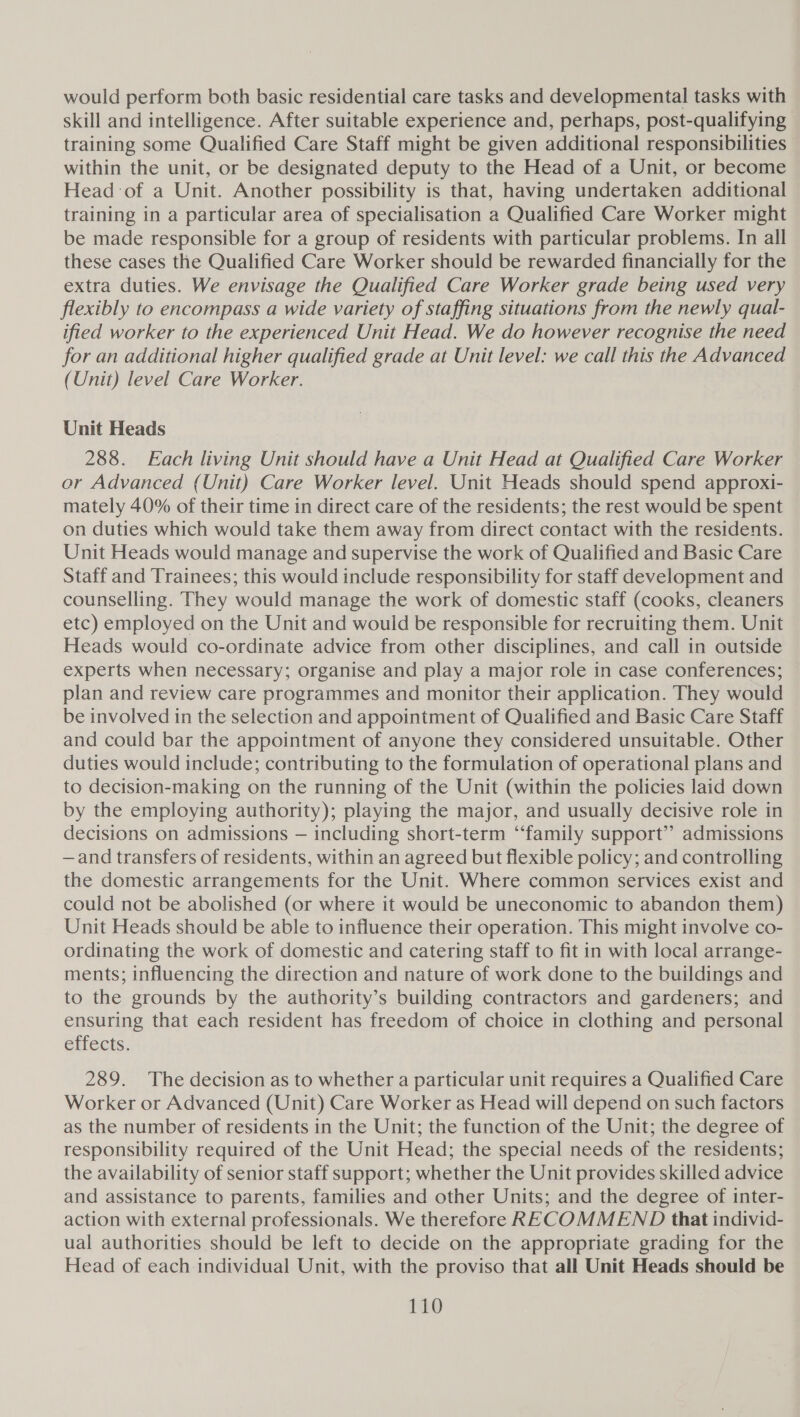 would perform both basic residential care tasks and developmental tasks with skill and intelligence. After suitable experience and, perhaps, post-qualifying training some Qualified Care Staff might be given additional responsibilities within the unit, or be designated deputy to the Head of a Unit, or become Head of a Unit. Another possibility is that, having undertaken additional training in a particular area of specialisation a Qualified Care Worker might be made responsible for a group of residents with particular problems. In all these cases the Qualified Care Worker should be rewarded financially for the extra duties. We envisage the Qualified Care Worker grade being used very flexibly to encompass a wide variety of staffing situations from the newly qual- ified worker to the experienced Unit Head. We do however recognise the need for an additional higher qualified grade at Unit level: we call this the Advanced (Unit) level Care Worker. Unit Heads 288. Each living Unit should have a Unit Head at Qualified Care Worker or Advanced (Unit) Care Worker level. Unit Heads should spend approxi- mately 40% of their time in direct care of the residents; the rest would be spent on duties which would take them away from direct contact with the residents. Unit Heads would manage and supervise the work of Qualified and Basic Care Staff and Trainees; this would include responsibility for staff development and counselling. They would manage the work of domestic staff (cooks, cleaners etc) employed on the Unit and would be responsible for recruiting them. Unit Heads would co-ordinate advice from other disciplines, and call in outside experts when necessary; organise and play a major role in case conferences; plan and review care programmes and monitor their application. They would be involved in the selection and appointment of Qualified and Basic Care Staff and could bar the appointment of anyone they considered unsuitable. Other duties would include; contributing to the formulation of operational plans and to decision-making on the running of the Unit (within the policies laid down by the employing authority); playing the major, and usually decisive role in decisions on admissions — including short-term ‘‘family support’? admissions —and transfers of residents, within an agreed but flexible policy; and controlling the domestic arrangements for the Unit. Where common services exist and could not be abolished (or where it would be uneconomic to abandon them) Unit Heads should be able to influence their operation. This might involve co- ordinating the work of domestic and catering staff to fit in with local arrange- ments; influencing the direction and nature of work done to the buildings and to the grounds by the authority’s building contractors and gardeners; and ensuring that each resident has freedom of choice in clothing and personal effects. 289. The decision as to whether a particular unit requires a Qualified Care Worker or Advanced (Unit) Care Worker as Head will depend on such factors as the number of residents in the Unit; the function of the Unit; the degree of responsibility required of the Unit Head; the special needs of the residents; the availability of senior staff support; whether the Unit provides skilled advice and assistance to parents, families and other Units; and the degree of inter- action with external professionals. We therefore RECOMMEND that individ- ual authorities should be left to decide on the appropriate grading for the Head of each individual Unit, with the proviso that all Unit Heads should be