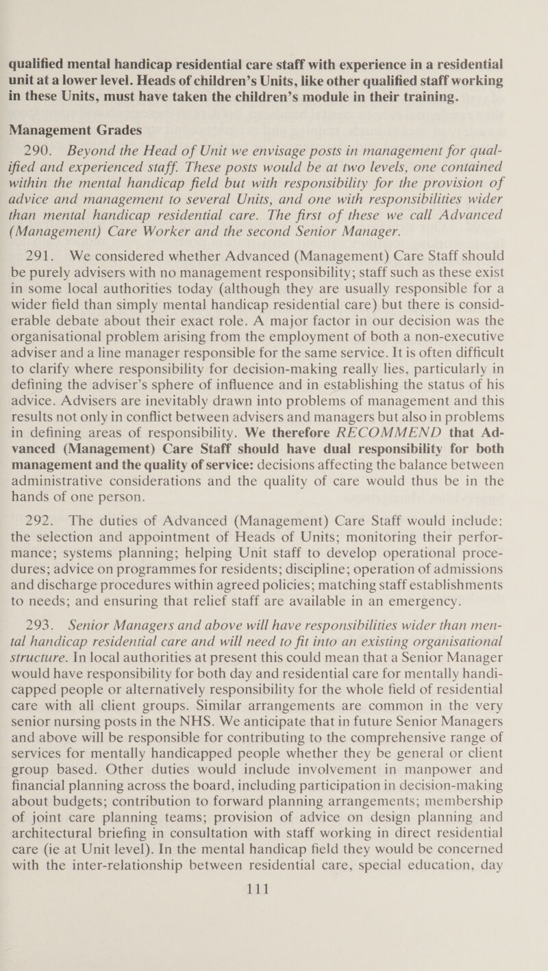 unit at a lower level. Heads of children’s Units, like other qualified staff working in these Units, must have taken the children’s module in their training. Management Grades _ 290. Beyond the Head of Unit we envisage posts in management for qual- ified and experienced staff. These posts would be at two levels, one contained within the mental handicap field but with responsibility for the provision of advice and management to several Units, and one with responsibilities wider than mental handicap residential care. The first of these we call Advanced (Management) Care Worker and the second Senior Manager. 291. We considered whether Advanced (Management) Care Staff should be purely advisers with no management responsibility; staff such as these exist in some local authorities today (although they are usually responsible for a wider field than simply mental handicap residential care) but there is consid- erable debate about their exact role. A major factor in our decision was the organisational problem arising from the employment of both a non-executive adviser and a line manager responsible for the same service. It is often difficult to clarify where responsibility for decision-making really lies, particularly in defining the adviser’s sphere of influence and in establishing the status of his advice. Advisers are inevitably drawn into problems of management and this results not only in conflict between advisers and managers but also in problems in defining areas of responsibility. We therefore RECOMMEND that Ad- vanced (Management) Care Staff should have dual responsibility for both management and the quality of service: decisions affecting the balance between administrative considerations and the quality of care would thus be in the hands of one person. 292. The duties of Advanced (Management) Care Staff would include: the selection and appointment of Heads of Units; monitoring their perfor- mance; systems planning; helping Unit staff to develop operational proce- dures; advice on programmes for residents; discipline; operation of admissions and discharge procedures within agreed policies; matching staff establishments to needs; and ensuring that relief staff are available in an emergency. 293. Senior Managers and above will have responsibilities wider than men- tal handicap residential care and will need to fit into an existing organisational structure. In local authorities at present this could mean that a Senior Manager would have responsibility for both day and residential care for mentally handi- capped people or alternatively responsibility for the whole field of residential care with ali client groups. Similar arrangements are common in the very senior nursing posts in the NHS. We anticipate that in future Senior Managers and above will be responsible for contributing to the comprehensive range of services for mentally handicapped people whether they be general or client group based. Other duties would include involvement in manpower and financial planning across the board, including participation in decision-making about budgets; contribution to forward planning arrangements; membership of joint care planning teams; provision of advice on design planning and architectural briefing in consultation with staff working in direct residential care (ie at Unit level). In the mental handicap field they would be concerned with the inter-relationship between residential care, special education, day Leip