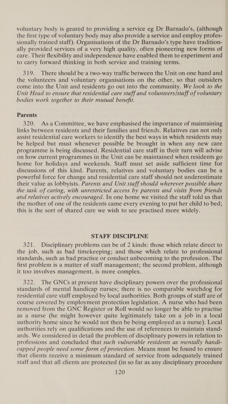 voluntary body is geared to providing a service eg Dr Barnado’s, (although the first type of voluntary body may also provide a service and employ profes- sionally trained staff). Organisations of the Dr Barnado’s type have tradition- ally provided services of a very high quality, often pioneering new forms of care. Their flexibility and independence have enabled them to experiment and to carry forward thinking in both service and training terms. 319. There should be a two-way traffic between the Unit on one hand and the volunteers and voluntary organisations on the other, so that outsiders come into the Unit and residents go out into the community. We look to the Unit Head to ensure that residential care staff and volunteers/staff of voluntary bodies work together to their mutual benefit. Parents 320. Asa Committee, we have emphasised the importance of maintaining links between residents and their families and friends. Relatives can not only assist residential care workers to identify the best ways in which residents may be helped but must whenever possible be brought in when any new care programme is being discussed. Residential care staff in their turn will advise on how current programmes in the Unit can be maintained when residents go home for holidays and weekends. Staff must set aside sufficient time for discussions of this kind. Parents, relatives and voluntary bodies can be a powerful force for change and residential care staff should not underestimate their value as lobbyists. Parents and Unit staff should wherever possible share the task of caring, with unrestricted access by parents and visits from friends and relatives actively encouraged. In one home we visited the staff told us that the mother of one of the residents came every evening to put her child to bed; this is the sort of shared care we wish to see practised more widely. STAFF DISCIPLINE 321. Disciplinary problems can be of 2 kinds: those which relate direct to the job, such as bad timekeeping; and those which relate to professional standards, such as bad practice or conduct unbecoming to the profession. The first problem is a matter of staff management; the second problem, although it too involves management, is more complex. 322. The GNCs at present have disciplinary powers over the professional standards of mental handicap nurses; there is no comparable watchdog for residential care staff employed by local authorities. Both groups of staff are of course covered by employment protection legislation. A nurse who had been removed from the GNC Register or Roll would no longer be able to practise as a nurse (he might however quite legitimately take on a job in a local authority home since he would not then be being employed as a nurse). Local authorities rely on qualifications and the use of references to maintain stand- ards. We considered in detail the problem of disciplinary powers in relation to professions and concluded that such vulnerable residents as mentally handi- capped people need some form of protection. Means must be found to ensure that clients receive a minimum standard of service from adequately trained staff and that all clients are protected (in so far as any disciplinary procedure