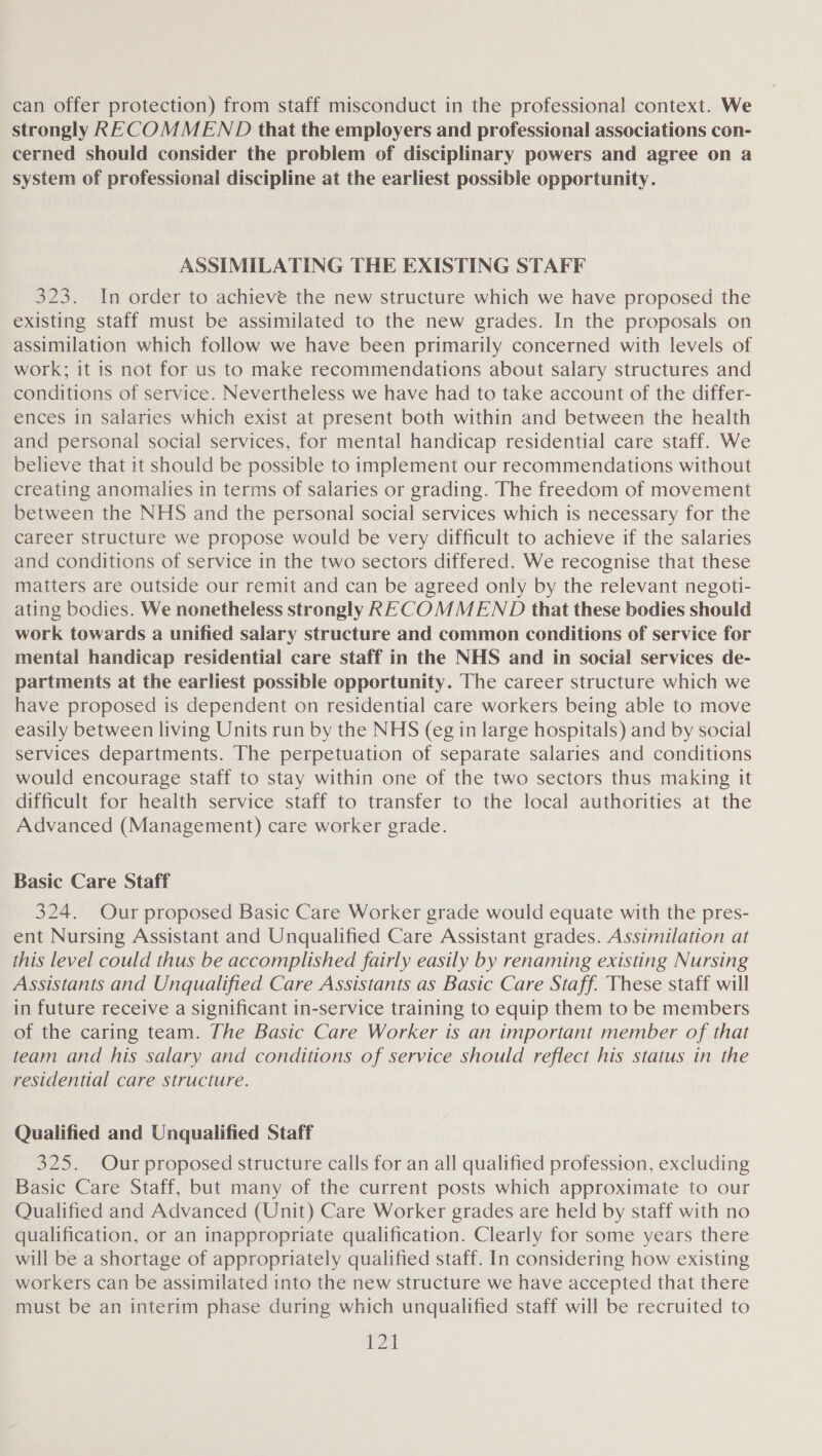 can offer protection) from staff misconduct in the professional context. We strongly RECOMMEND that the employers and professional associations con- cerned should consider the problem of disciplinary powers and agree on a system of professional discipline at the earliest possible opportunity. ASSIMILATING THE EXISTING STAFF 323. In order to achieve the new structure which we have proposed the existing staff must be assimilated to the new grades. In the proposals on assimilation which follow we have been primarily concerned with levels of work; it is not for us to make recommendations about salary structures and conditions of service. Nevertheless we have had to take account of the differ- ences in salaries which exist at present both within and between the health and personal social services, for mental handicap residential care staff. We believe that it should be possible to implement our recommendations without creating anomalies in terms of salaries or grading. The freedom of movement between the NHS and the personal social services which is necessary for the career structure we propose would be very difficult to achieve if the salaries and conditions of service in the two sectors differed. We recognise that these matters are outside our remit and can be agreed only by the relevant negoti- ating bodies. We nonetheless strongly RECOMMEND that these bodies should work towards a unified salary structure and common conditions of service for mental handicap residential care staff in the NHS and in social services de- partments at the earliest possible opportunity. The career structure which we have proposed is dependent on residential care workers being able to move easily between living Units run by the NHS (eg in large hospitals) and by social services departments. The perpetuation of separate salaries and conditions would encourage staff to stay within one of the two sectors thus making it difficult for health service staff to transfer to the local authorities at the Advanced (Management) care worker grade. Basic Care Staff 324. Our proposed Basic Care Worker grade would equate with the pres- ent Nursing Assistant and Unqualified Care Assistant grades. Assimilation at this level could thus be accomplished fairly easily by renaming existing Nursing Assistants and Unqualified Care Assistants as Basic Care Staff. These staff will in future receive a significant in-service training to equip them to be members of the caring team. The Basic Care Worker is an important member of that team and his salary and conditions of service should reflect his status in the residential care structure. Qualified and Unqualified Staff 325. Our proposed structure calls for an all qualified profession, excluding Basic Care Staff, but many of the current posts which approximate to our Qualified and Advanced (Unit) Care Worker grades are held by staff with no qualification, or an inappropriate qualification. Clearly for some years there will be a shortage of appropriately qualified staff. In considering how existing workers can be assimilated into the new structure we have accepted that there must be an interim phase during which unqualified staff will be recruited to iu