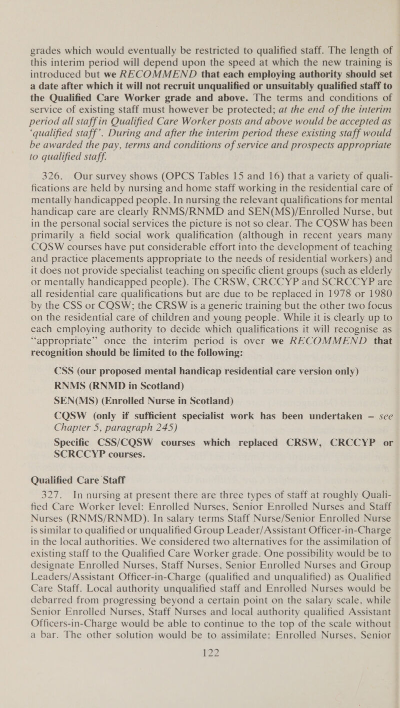 grades which would eventually be restricted to qualified staff. The length of this interim period will depend upon the speed at which the new training is - introduced but we RECOMMEND that each employing authority should set a date after which it will not recruit unqualified or unsuitably qualified staff to the Qualified Care Worker grade and above. The terms and conditions of service of existing staff must however be protected; at the end of the interim period all staffin Qualified Care Worker posts and above would be accepted as ‘qualified staff’. During and after the interim period these existing staff would be awarded the pay, terms and conditions of service and prospects appropriate to qualified staff. 326. Our survey shows (OPCS Tables 15 and 16) that a variety of quali- fications are held by nursing and home staff working in the residential care of mentally handicapped people. In nursing the relevant qualifications for mental handicap care are clearly RNMS/RNMD and SEN(MS)/Enrolled Nurse, but in the personal social services the picture is not so clear. The CQSW has been primarily a field social work qualification (although in recent years many CQSW courses have put considerable effort into the development of teaching and practice placements appropriate to the needs of residential workers) and it does not provide specialist teaching on specific client groups (such as elderly or mentally handicapped people). The CRSW, CRCCYP and SCRCCYP are all residential care qualifications but are due to be replaced in 1978 or 1980 by the CSS or COSW;; the CRSW is a generic training but the other two focus on the residential care of children and young people. While it is clearly up to each employing authority to decide which qualifications it will recognise as ‘appropriate’ once the interim period is over we RECOMMEND that recognition should be limited to the following: CSS (our proposed mental handicap residential care version only) RNMS (RNMD in Scotland) SEN(MS) (Enrolled Nurse in Scotland) CQSW (only if sufficient specialist work has been undertaken — see Chapter 5, paragraph 245) Specific CSS/CQSW courses which replaced CRSW, CRCCYP or SCRCCYP courses. Qualified Care Staff 327. In nursing at present there are three types of staff at roughly Quali- fied Care Worker level: Enrolled Nurses, Senior Enrolled Nurses and Staff Nurses (RNMS/RNMD). In salary terms Staff Nurse/Senior Enrolled Nurse is similar to qualified or unqualified Group Leader/Assistant Officer-in-Charge in the local authorities. We considered two alternatives for the assimilation of existing staff to the Qualified Care Worker grade. One possibility would be to designate Enrolled Nurses, Staff Nurses, Senior Enrolled Nurses and Group Leaders/Assistant Officer-in-Charge (qualified and unqualified) as Qualified Care Staff. Local authority unqualified staff and Enrolled Nurses would be debarred from progressing beyond a certain point on the salary scale, while Senior Enrolled Nurses, Staff Nurses and local authority qualified Assistant Officers-in-Charge would be able to continue to the top of the scale without a bar. The other solution would be to assimilate: Enrolled Nurses, Senior 22