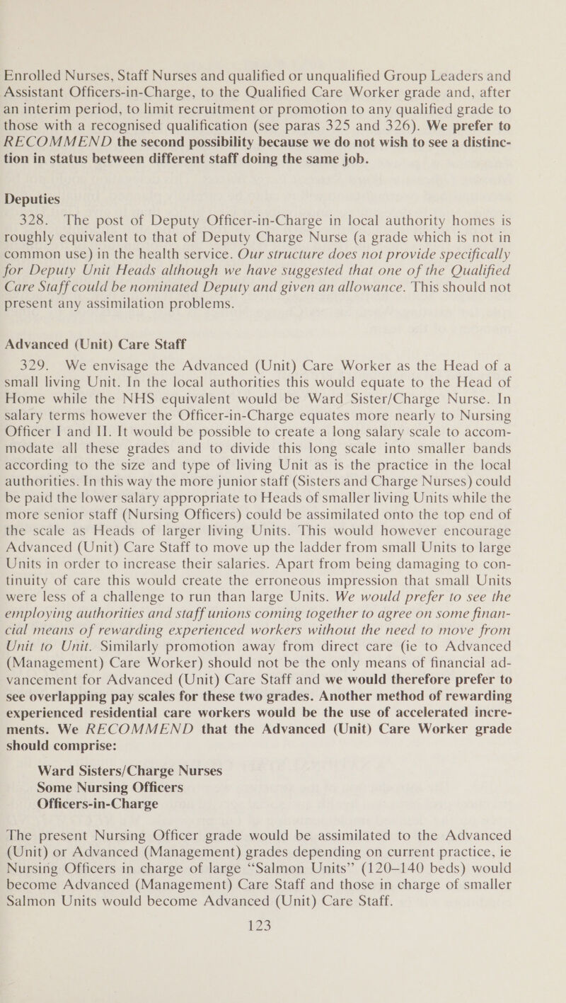 Enrolled Nurses, Staff Nurses and qualified or unqualified Group Leaders and Assistant Officers-in-Charge, to the Qualified Care Worker grade and, after an interim period, to limit recruitment or promotion to any qualified grade to those with a recognised qualification (see paras 325 and 326). We prefer to RECOMMEND the second possibility because we do not wish to see a distinc- tion in status between different staff doing the same job. Deputies 328. The post of Deputy Officer-in-Charge in local authority homes is roughly equivalent to that of Deputy Charge Nurse (a grade which is not in common use) in the health service. Our structure does not provide specifically for Deputy Unit Heads although we have suggested that one of the Qualified Care Staff could be nominated Deputy and given an allowance. This should not present any assimilation problems. Advanced (Unit) Care Staff 329. We envisage the Advanced (Unit) Care Worker as the Head of a small living Unit. In the local authorities this would equate to the Head of Home while the NHS equivalent would be Ward Sister/Charge Nurse. In salary terms however the Officer-in-Charge equates more nearly to Nursing Officer I and II. It would be possible to create a long salary scale to accom- modate all these grades and to divide this long scale into smaller bands according to the size and type of living Unit as is the practice in the local authorities. In this way the more junior staff (Sisters and Charge Nurses) could be paid the lower salary appropriate to Heads of smaller living Units while the more senior staff (Nursing Officers) could be assimilated onto the top end of the scale as Heads of larger living Units. This would however encourage Advanced (Unit) Care Staff to move up the ladder from small Units to large Units in order to increase their salaries. Apart from being damaging to con- tinuity of care this would create the erroneous impression that small Units were less of a challenge to run than large Units. We would prefer to see the employing authorities and staff unions coming together to agree on some finan- cial means of rewarding experienced workers without the need to move from Unit to Unit. Similarly promotion away from direct care (ie to Advanced (Management) Care Worker) should not be the only means of financial ad- vancement for Advanced (Unit) Care Staff and we would therefore prefer to see overlapping pay scales for these two grades. Another method of rewarding experienced residential care workers would be the use of accelerated incre- ments. We RECOMMEND that the Advanced (Unit) Care Worker grade should comprise: Ward Sisters/Charge Nurses Some Nursing Officers Officers-in-Charge The present Nursing Officer grade would be assimilated to the Advanced (Unit) or Advanced (Management) grades depending on current practice, ie Nursing Officers in charge of large “Salmon Units’? (120-140 beds) would become Advanced (Management) Care Staff and those in charge of smaller Salmon Units would become Advanced (Unit) Care Staff.