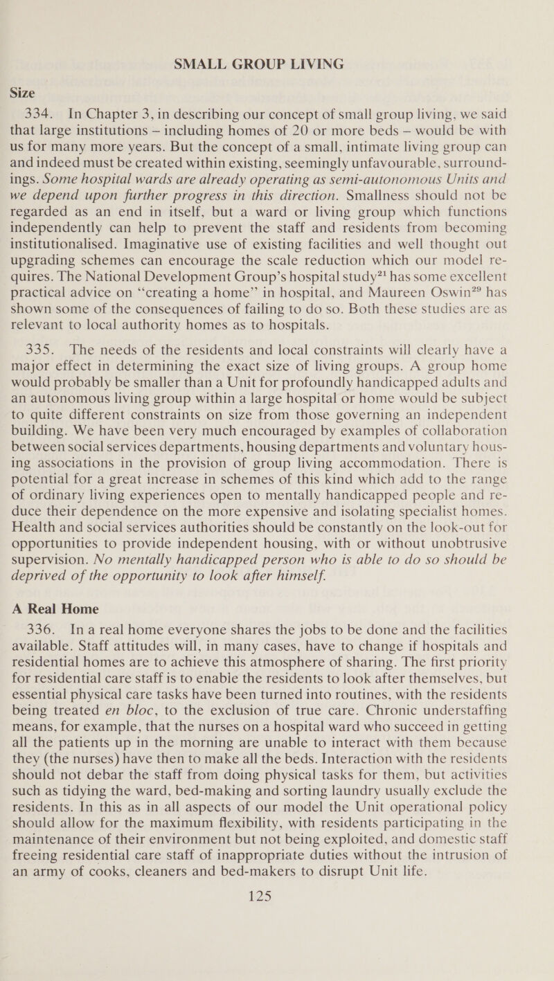 SMALL GROUP LIVING Size 334. In Chapter 3, in describing our concept of small group living, we said that large institutions — including homes of 20 or more beds — would be with us for many more years. But the concept of a small, intimate living group can and indeed must be created within existing, seemingly unfavourable, surround- ings. Some hospital wards are already operating as semi-autonomous Units and we depend upon further progress in this direction. Smallness should not be regarded as an end in itself, but a ward or living group which functions independently can help to prevent the staff and residents from becoming institutionalised. Imaginative use of existing facilities and well thought out upgrading schemes can encourage the scale reduction which our model re- quires. The National Development Group’s hospital study has some excellent practical advice on “‘creating a home” in hospital, and Maureen Oswin” has shown some of the consequences of failing to do so. Both these studies are as relevant to local authority homes as to hospitals. 335. The needs of the residents and local constraints will clearly have a major effect in determining the exact size of living groups. A group home would probably be smaller than a Unit for profoundly handicapped adults and an autonomous living group within a large hospital or home would be subject to quite different constraints on size from those governing an independent building. We have been very much encouraged by examples of collaboration between social services departments, housing departments and voluntary hous- ing associations in the provision of group living accommodation. There is potential for a great increase in schemes of this kind which add to the range of ordinary living experiences open to mentally handicapped people and re- duce their dependence on the more expensive and isolating specialist homes. Health and social services authorities should be constantly on the look-out for opportunities to provide independent housing, with or without unobtrusive supervision. No mentally handicapped person who is able to do so should be deprived of the opportunity to look after himself. A Real Home 336. Inareal home everyone shares the jobs to be done and the facilities available. Staff attitudes will, in many cases, have to change if hospitals and residential homes are to achieve this atmosphere of sharing. The first priority for residential care staff is to enabie the residents to look after themselves, but essential physical care tasks have been turned into routines, with the residents being treated en bloc, to the exclusion of true care. Chronic understaffing means, for example, that the nurses on a hospital ward who succeed in getting all the patients up in the morning are unable to interact with them because they (the nurses) have then to make all the beds. Interaction with the residents should not debar the staff from doing physical tasks for them, but activities such as tidying the ward, bed-making and sorting laundry usually exclude the residents. In this as in all aspects of our model the Unit operational policy should allow for the maximum flexibility, with residents participating in the maintenance of their environment but not being exploited, and domestic staff freeing residential care staff of inappropriate duties without the intrusion of an army of cooks, cleaners and bed-makers to disrupt Unit life.