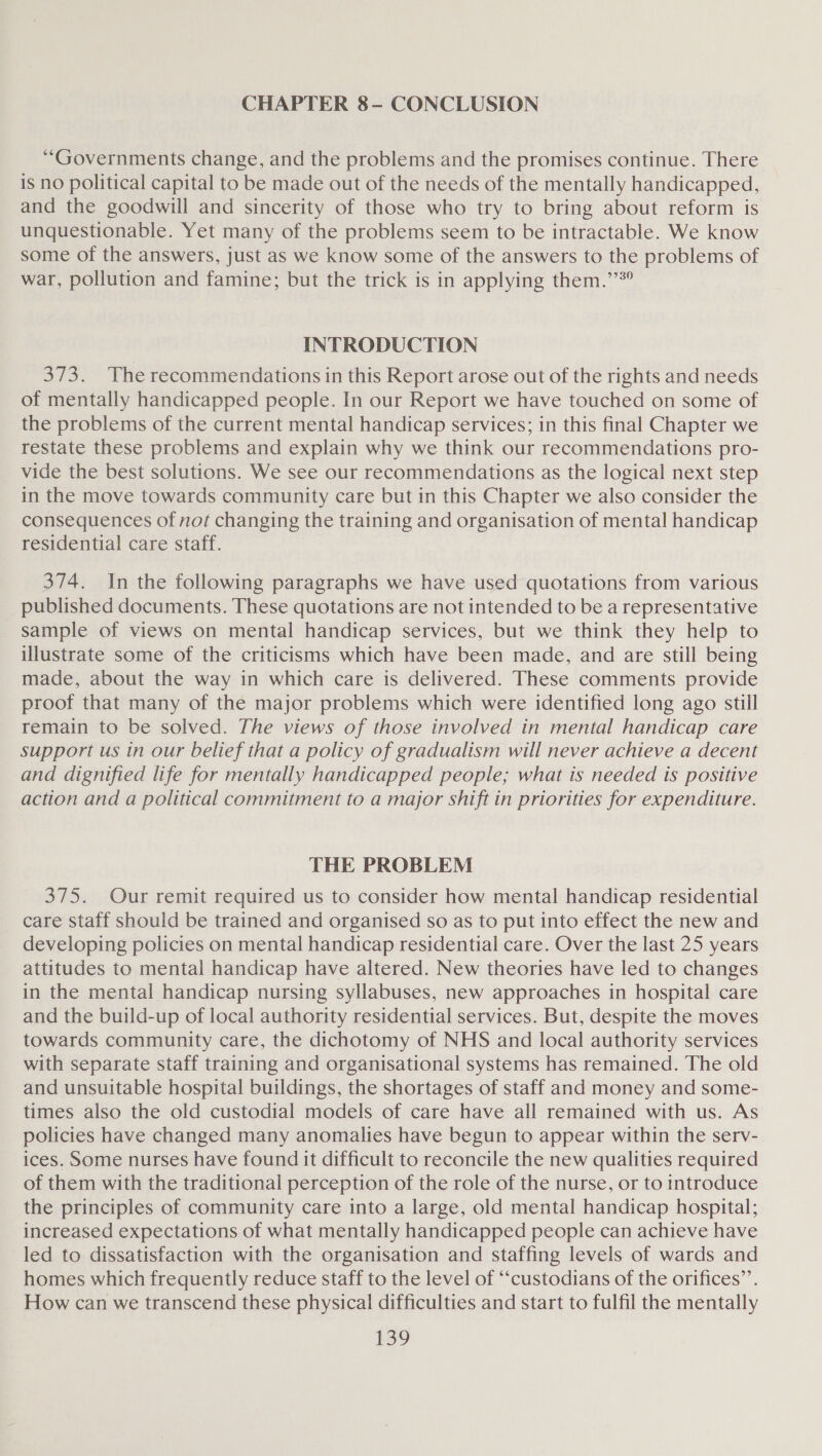 CHAPTER 8- CONCLUSION “Governments change, and the problems and the promises continue. There is no political capital to be made out of the needs of the mentally handicapped, and the goodwill and sincerity of those who try to bring about reform is unquestionable. Yet many of the problems seem to be intractable. We know some of the answers, just as we know some of the answers to the problems of war, pollution and famine; but the trick is in applying them.” INTRODUCTION 373. The recommendations in this Report arose out of the rights and needs of mentally handicapped people. In our Report we have touched on some of the problems of the current mental handicap services; in this final Chapter we restate these problems and explain why we think our recommendations pro- _ vide the best solutions. We see our recommendations as the logical next step in the move towards community care but in this Chapter we also consider the consequences of not changing the training and organisation of mental handicap residential care staff. 374. In the following paragraphs we have used quotations from various published documents. These quotations are not intended to be a representative sample of views on mental handicap services, but we think they help to illustrate some of the criticisms which have been made, and are still being made, about the way in which care is delivered. These comments provide proof that many of the major problems which were identified long ago still remain to be solved. The views of those involved in mental handicap care support us in our belief that a policy of gradualism will never achieve a decent and dignified life for mentally handicapped people; what is needed is positive action and a political commitment to a major shift in priorities for expenditure. THE PROBLEM 375. Our remit required us to consider how mental handicap residential care Staff should be trained and organised so as to put into effect the new and developing policies on mental handicap residential care. Over the last 25 years attitudes to mental handicap have altered. New theories have led to changes in the mental handicap nursing syllabuses, new approaches in hospital care and the build-up of local authority residential services. But, despite the moves towards community care, the dichotomy of NHS and local authority services with separate staff training and organisational systems has remained. The old and unsuitable hospital buildings, the shortages of staff and money and some- times also the old custodial models of care have all remained with us. As policies have changed many anomalies have begun to appear within the serv- ices. Some nurses have found it difficult to reconcile the new qualities required of them with the traditional perception of the role of the nurse, or to introduce the principles of community care into a large, old mental handicap hospital; increased expectations of what mentally handicapped people can achieve have led to dissatisfaction with the organisation and staffing levels of wards and homes which frequently reduce staff to the level of “‘custodians of the orifices”’. How can we transcend these physical difficulties and start to fulfil the mentally £39