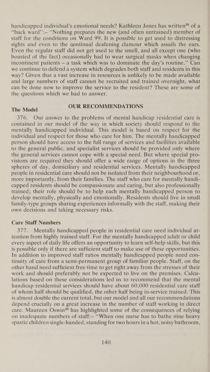 handicapped individual’s emotional needs? Kathleen Jones has written* of a “back ward’’:— ‘“‘Nothing prepares the new (and often untrained) member of staff for the conditions on Ward 99. It is possible to get used to distressing sights and even to the continual deafening clamour which assails the ears. Even the regular staff did not get used to the smell, and all except one (who boasted of the fact) occasionally had to wear surgical masks when changing incontinent patients — a task which was to dominate the day’s routine.” Can we continue to defend a system which degrades both staff and residents in this way? Given that a vast increase in resources is unlikely to be made available and large numbers of staff cannot be recruited and trained overnight, what can be done now to improve the service to the resident? These are some of the questions which we had to answer. The Model OUR RECOMMENDATIONS 376. Our answer to the problems of mental handicap residential care is contained in our model of the way in which society should respond to the mentally handicapped individual. This model is based on respect for the individual and respect for those who care for him. The mentally handicapped person should have access to the full range of services and facilities available to the general public, and specialist services should be provided only where the general services cannot cope with a special need. But where special pro- visions are required they should offer a wide range of options in the three spheres of day, domiciliary and residential services. Mentally handicapped people in residential care should not be isolated from their neighbourhood or, more importantly, from their families. The staff who care for mentally handi- capped residents should be compassionate and caring, but also professionally trained; their role should be to help each mentally handicapped person to develop mentally, physically and emotionally. Residents should live in small family-type groups sharing experiences informally with the staff, making their own decisions and taking necessary risks. Care Staff Numbers 377. Mentally handicapped people in residential care need individual at- tention from highly trained staff. For the mentally handicapped adult or child every aspect of daily life offers an opportunity to learn self-help skills, but this is possible only if there are sufficient staff to make use of these opportunities. In addition to improved staff ratios mentally handicapped people need con- tinuity of care from a semi-permanent group of familiar people. Staff, on the other hand need sufficient free time to get right away from the stresses of their work and should preferably not be expected to live on the premises. Calcu- lations based on these considerations led us to recommend that the mental handicap residential services should have about 60,000 residential care staff of whom half should be qualified, the other half being in-service trained. This is almost double the current total, but our model and all our recommendations depend crucially on a great increase in the number of staff working in direct care. Maureen Oswin”® has highlighted some of the consequences of relying on inadequate numbers of staff:— “When one nurse has to bathe nine heavy spastic children single-handed, standing for two hours in a hot, noisy bathroom,