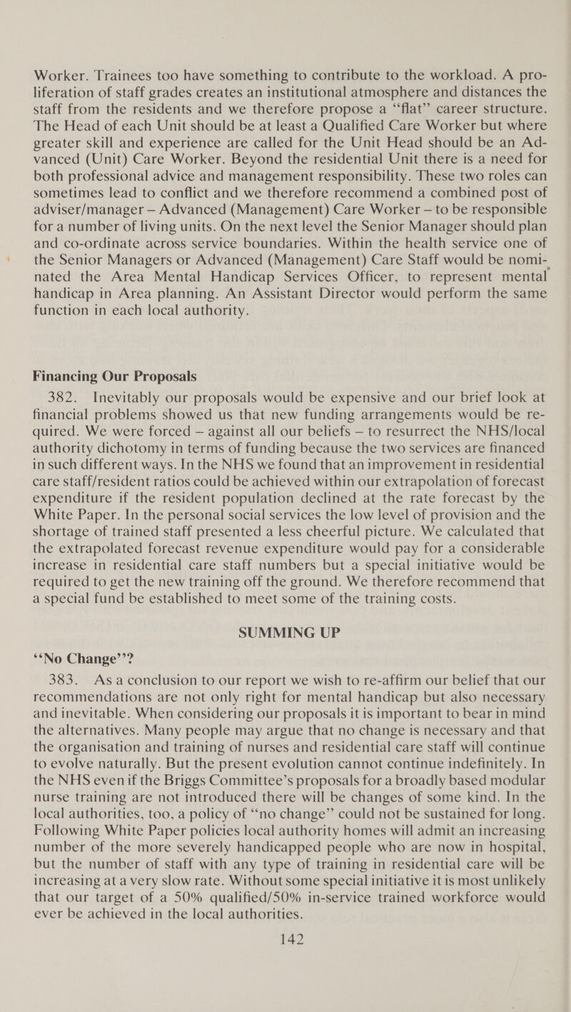 Worker. Trainees too have something to contribute to the workload. A pro- liferation of staff grades creates an institutional atmosphere and distances the staff from the residents and we therefore propose a “flat” career structure. The Head of each Unit should be at least a Qualified Care Worker but where greater skill and experience are called for the Unit Head should be an Ad- vanced (Unit) Care Worker. Beyond the residential Unit there is a need for both professional advice and management responsibility. These two roles can sometimes lead to conflict and we therefore recommend a combined post of adviser/manager — Advanced (Management) Care Worker — to be responsible for a number of living units. On the next level the Senior Manager should plan and co-ordinate across service boundaries. Within the health service one of the Senior Managers or Advanced (Management) Care Staff would be nomi- nated the Area Mental Handicap Services Officer, to represent mental handicap in Area planning. An Assistant Director would perform the same function in each local authority. e Financing Our Proposals 382. Inevitably our proposals would be expensive and our brief look at financial problems showed us that new funding arrangements would be re- quired. We were forced — against all our beliefs — to resurrect the NHS/local authority dichotomy in terms of funding because the two services are financed in such different ways. In the NHS we found that an improvement in residential care Staff/resident ratios could be achieved within our extrapolation of forecast expenditure if the resident population declined at the rate forecast by the White Paper. In the personal social services the low level of provision and the shortage of trained staff presented a less cheerful picture. We calculated that the extrapolated forecast revenue expenditure would pay for a considerable increase in residential care staff numbers but a special initiative would be required to get the new training off the ground. We therefore recommend that a special fund be established to meet some of the training costs. SUMMING UP ‘‘No Change’’? 383. Asaconclusion to our report we wish to re-affirm our belief that our recommendations are not only right for mental handicap but also necessary and inevitable. When considering our proposals it is important to bear in mind the alternatives. Many people may argue that no change is necessary and that the organisation and training of nurses and residential care staff will continue to evolve naturally. But the present evolution cannot continue indefinitely. In the NHS evenif the Briggs Committee’s proposals for a broadly based modular nurse training are not introduced there will be changes of some kind. In the local authorities, too, a policy of “no change” could not be sustained for long. Following White Paper policies local authority homes will admit an increasing number of the more severely handicapped people who are now in hospital, but the number of staff with any type of training in residential care will be increasing at a very slow rate. Without some special initiative it is most unlikely that our target of a 50% qualified/50% in-service trained workforce would ever be achieved in the local authorities.