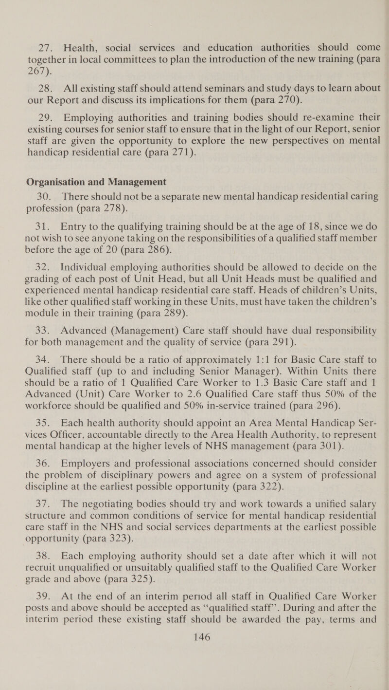 21: Health, social services and education authorities should come | together in local committees to plan the introduction of the new training (para 267). 28. All existing staff should attend seminars and study days to learn about our Report and discuss its implications for them (para 270). 29. Employing authorities and training bodies should re-examine their existing courses for senior staff to ensure that in the light of our Report, senior staff are given the opportunity to explore the new perspectives on mental handicap residential care (para 271). Organisation and Management 30. There should not be a separate new mental handicap residential caring profession (para 278). 31. Entry to the qualifying training should be at the age of 18, since we do not wish to see anyone taking on the responsibilities of a qualified staff member before the age of 20 (para 286). 32. Individual employing authorities should be allowed to decide on the grading of each post of Unit Head, but all Unit Heads must be qualified and experienced mental handicap residential care staff. Heads of children’s Units, like other qualified staff working in these Units, must have taken the children’s module in their training (para 289). 33. Advanced (Management) Care staff should have dual responsibility for both management and the quality of service (para 291). 34. There should be a ratio of approximately 1:1 for Basic Care staff to Qualified staff (up to and including Senior Manager). Within Units there should be a ratio of 1 Qualified Care Worker to 1.3 Basic Care staff and 1 Advanced (Unit) Care Worker to 2.6 Qualified Care staff thus 50% of the workforce should be qualified and 50% in-service trained (para 296). 35. Each health authority should appoint an Area Mental Handicap Ser- vices Officer, accountable directly to the Area Health Authority, to represent mental handicap at the higher levels of NHS management (para 301). 36. Employers and professional associations concerned should consider the problem of disciplinary powers and agree on a system of professional discipline at the earliest possible opportunity (para 322). 37. The negotiating bodies should try and work towards a unified salary structure and common conditions of service for mental handicap residential care staff in the NHS and social services departments at the earliest possible opportunity (para 323). 38. Each employing authority should set a date after which it will not recruit unqualified or unsuitably qualified staff to the Qualified Care Worker grade and above (para 325). 39. At the end of an interim period all staff in Qualified Care Worker posts and above should be accepted as ‘“‘qualified staff’. During and after the interim period these existing staff should be awarded the pay, terms and