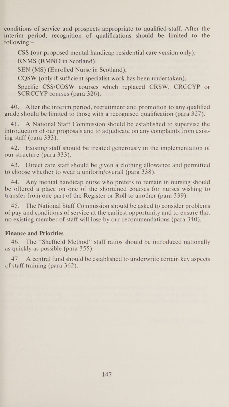 conditions of service and prospects appropriate to qualified staff. After the interim period, recognition of qualifications should be limited to the following :— CSS (our proposed mental handicap residential care version only), RNMS (RMND in Scotland), SEN (MS) (Enrolled Nurse in Scotland), CQSW (only if sufficient specialist work has been undertaken), Specific CSS/COQSW courses which replaced CRSW, CRCCYP or SCRCCYP courses (para 326). 40. After the interim period, recruitment and promotion to any qualified grade should be limited to those with a recognised qualification (para 327). 41. A National Staff Commission should be established to supervise the introduction of our proposals and to adjudicate on any complaints from exist- ing staff (para 333). 42. Existing staff should be treated generously in the implementation of our structure (para 333). 43. Direct care staff should be given a clothing allowance and permitted to choose whether to wear a uniform/overall (para 338). 44. Any mental handicap nurse who prefers to remain in nursing should be offered a place on one of the shortened courses for nurses wishing to transfer from one part of the Register or Roll to another (para 339). 45. The National Staff Commission should be asked to consider problems of pay and conditions of service at the earliest opportunity and to ensure that no existing member of staff will lose by our recommendations (para 340). Finance and Priorities 46. The “Sheffield Method” staff ratios should be introduced nationally as quickly as possible (para 355). 47. Acentral fund should be established to underwrite certain key aspects of staff training (para 362).