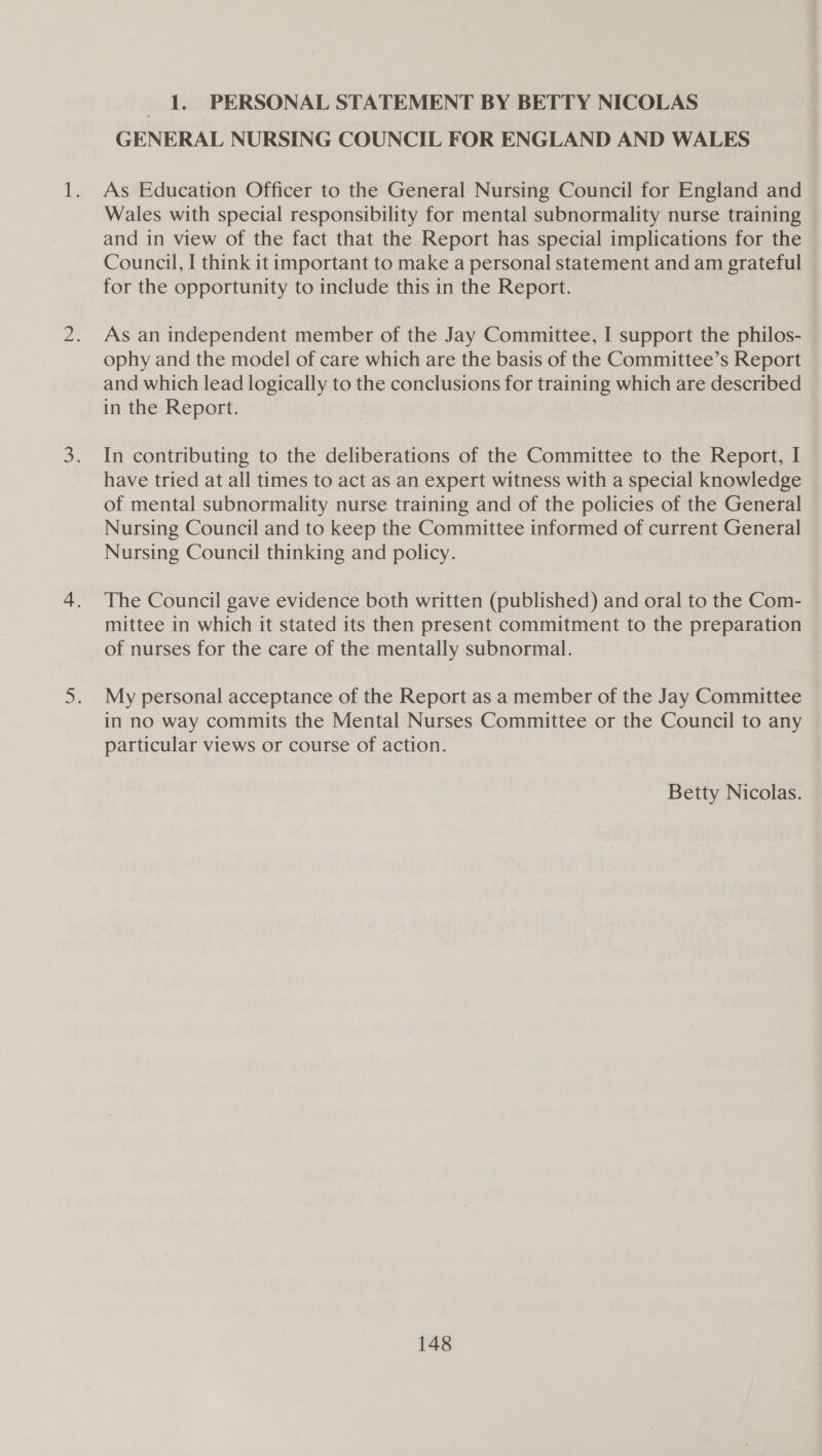 1. PERSONAL STATEMENT BY BETTY NICOLAS GENERAL NURSING COUNCIL FOR ENGLAND AND WALES As Education Officer to the General Nursing Council for England and Wales with special responsibility for mental subnormality nurse training and in view of the fact that the Report has special implications for the Council, I think it important to make a personal statement and am grateful for the opportunity to include this in the Report. As an independent member of the Jay Committee, I support the philos- ophy and the model of care which are the basis of the Committee’s Report and which lead logically to the conclusions for training which are described in the Report. In contributing to the deliberations of the Committee to the Report, I have tried at all times to act as an expert witness with a special knowledge of mental subnormality nurse training and of the policies of the General Nursing Council and to keep the Committee informed of current General Nursing Council thinking and policy. The Council gave evidence both written (published) and oral to the Com- mittee in which it stated its then present commitment to the preparation of nurses for the care of the mentally subnormal. My personal acceptance of the Report as a member of the Jay Committee in no way commits the Mental Nurses Committee or the Council to any particular views or course of action. Betty Nicolas.