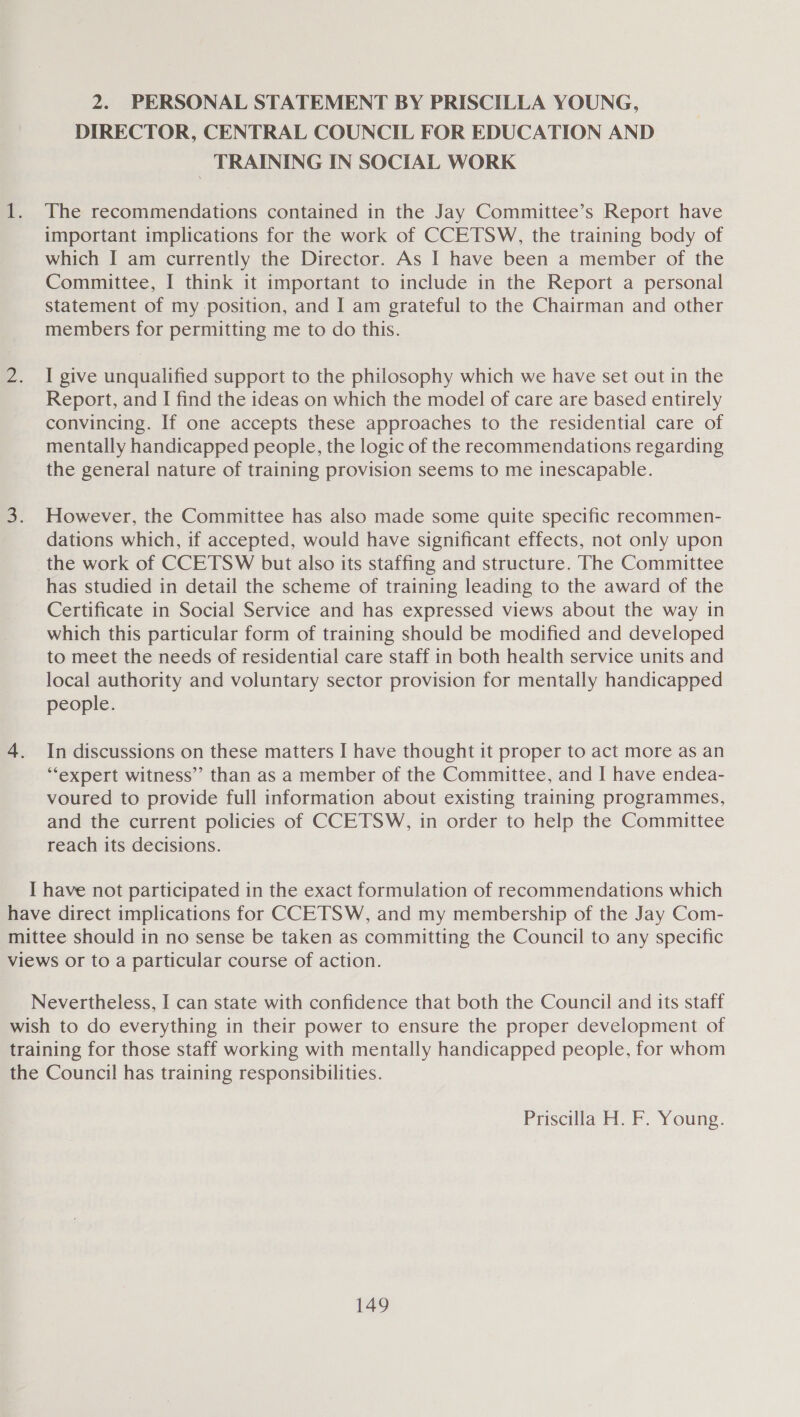 2. PERSONAL STATEMENT BY PRISCILLA YOUNG, DIRECTOR, CENTRAL COUNCIL FOR EDUCATION AND _ TRAINING IN SOCIAL WORK The recommendations contained in the Jay Committee’s Report have important implications for the work of CCETSW, the training body of which I am currently the Director. As I have been a member of the Committee, I think it important to include in the Report a personal statement of my position, and I am grateful to the Chairman and other members for permitting me to do this. I give unqualified support to the philosophy which we have set out in the Report, and I find the ideas on which the model of care are based entirely convincing. If one accepts these approaches to the residential care of mentally handicapped people, the logic of the recommendations regarding the general nature of training provision seems to me inescapable. However, the Committee has also made some quite specific recommen- dations which, if accepted, would have significant effects, not only upon the work of CCETSW but also its staffing and structure. The Committee has studied in detail the scheme of training leading to the award of the Certificate in Social Service and has expressed views about the way in which this particular form of training should be modified and developed to meet the needs of residential care staff in both health service units and local authority and voluntary sector provision for mentally handicapped people. In discussions on these matters I have thought it proper to act more as an “‘expert witness” than as a member of the Committee, and I have endea- voured to provide full information about existing training programmes, and the current policies of CCETSW, in order to help the Committee reach its decisions. I have not participated in the exact formulation of recommendations which Nevertheless, I can state with confidence that both the Council and its staff Priscilla H. F. Young.