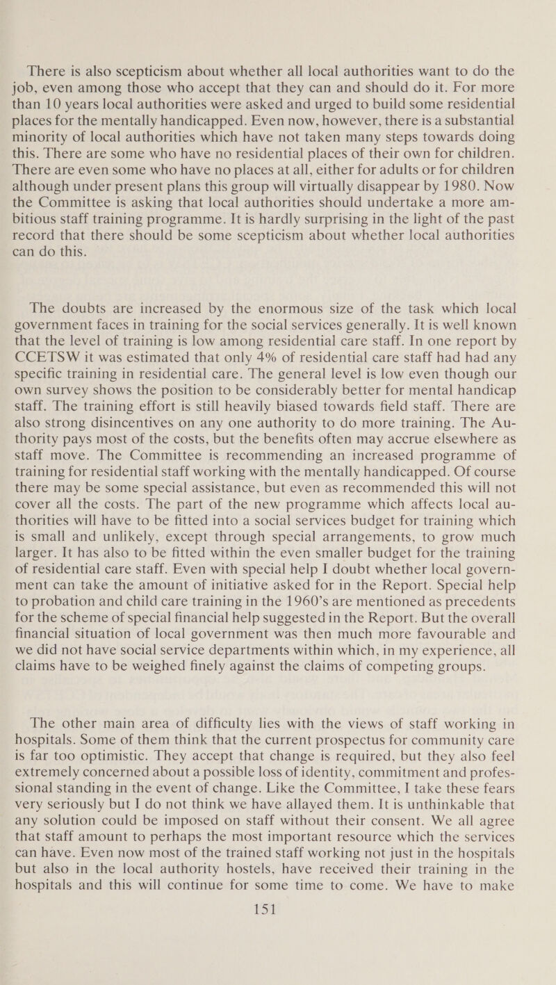 There is also scepticism about whether all local authorities want to do the job, even among those who accept that they can and should do it. For more than 10 years local authorities were asked and urged to build some residential places for the mentally handicapped. Even now, however, there is a substantial minority of local authorities which have not taken many steps towards doing this. There are some who have no residential places of their own for children. There are even some who have no places at all, either for adults or for children although under present plans this group will virtually disappear by 1980. Now the Committee is asking that local authorities should undertake a more am- bitious staff training programme. It is hardly surprising in the light of the past record that there should be some scepticism about whether local authorities can dothis. - The doubts are increased by the enormous size of the task which local government faces in training for the social services generally. It is well known that the level of training is low among residential care staff. In one report by CCETSW it was estimated that only 4% of residential care staff had had any specific training in residential care. The general level is low even though our own survey shows the position to be considerably better for mental handicap staff. The training effort is still heavily biased towards field staff. There are also strong disincentives on any one authority to do more training. The Au- thority pays most of the costs, but the benefits often may accrue elsewhere as staff move. The Committee is recommending an increased programme of training for residential staff working with the mentally handicapped. Of course there may be some special assistance, but even as recommended this will not cover all the costs. The part of the new programme which affects local au- thorities will have to be fitted into a social services budget for training which is small and unlikely, except through special arrangements, to grow much larger. It has also to be fitted within the even smaller budget for the training of residential care staff. Even with special help I doubt whether local govern- ment can take the amount of initiative asked for in the Report. Special help to probation and child care training in the 1960’s are mentioned as precedents for the scheme of special financial help suggested in the Report. But the overall financial situation of local government was then much more favourable and we did not have social service departments within which, in my experience, all claims have to be weighed finely against the claims of competing groups. The other main area of difficulty lies with the views of staff working in hospitals. Some of them think that the current prospectus for community care is far too optimistic. They accept that change is required, but they also feel extremely concerned about a possible loss of identity, commitment and profes- sional standing in the event of change. Like the Committee, I take these fears very seriously but I do not think we have allayed them. It is unthinkable that any solution could be imposed on staff without their consent. We all agree that staff amount to perhaps the most important resource which the services _ can have. Even now most of the trained staff working not just in the hospitals but also in the local authority hostels, have received their training in the hospitals and this will continue for some time to come. We have to make