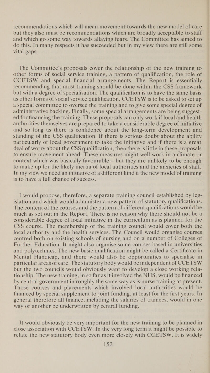 recommendations which will mean movement towards the new model of care but they also must be recommendations which are broadly acceptable to staff and which go some way towards allaying fears. The Committee has aimed to do this. In many respects it has succeeded but in my view there are still some vital gaps. 3 The Committee’s proposals cover the relationship of the new training to other forms of social service training, a pattern of qualification, the role of CCETSW and special financial arrangements. The Report is essentially recommending that most training should be done within the CSS framework but with a degree of specialisation. The qualification is to have the same basis as other forms of social service qualification. CCETS W is to be asked to set up a special committee to oversee the training and to give some special degree of administrative backing. Finally, some special arrangements are being suggest- ed for financing the training. These proposals can only work if local and health authorities themselves are prepared to take a considerable degree of initiative and so long as there is confidence about the long-term development and standing of the CSS qualification. If there is serious doubt about the ability particularly of local government to take the initiative and if there is a great deal of worry about the CSS qualification, then there is little in these proposals to ensure movement ahead. These measures might well work in a climate or context which was basically favourable — but they are unlikely to be enough to make up for the likely inertia of local authorities and the anxieties of staff. In my view we need an initiative of a different kind if the new model of training is to have a full chance of success. I would propose, therefore, a separate training council established by leg- islation and which would administer a new pattern of statutory qualifications. The content of the courses and the pattern of different qualifications would be much as set out in the Report. There is no reason why there should not be a considerable degree of local initiative in the curriculum as is planned for the CSS course. The membership of the training council would cover both the local authority and the health services. The Council would organise courses centred both on existing schools of nursing and on a number of Colleges of Further Education. It might also organise some courses based in universities and polytechnics. The new basic qualification might be called a Certificate in Mental Handicap, and there would also be opportunities to specialise in particular areas of care. The statutory body would be independent of CCETSW but the two councils would obviously want to develop a close working rela- tionship. The new training, in so far as it involved the NHS, would be financed by central government in roughly the same way as is nurse training at present. Those courses and placements which involved local authorities would be financed by special supplement to joint funding, at least for the first years. In general therefore all finance, including the salaries of trainees, would in one way or another be underwritten by central funding. It would obviously be very important for the new training to be planned in close association with CCETSW. In the very long term it might be possible to relate the new statutory body even more closely with CCETSW. It is widely