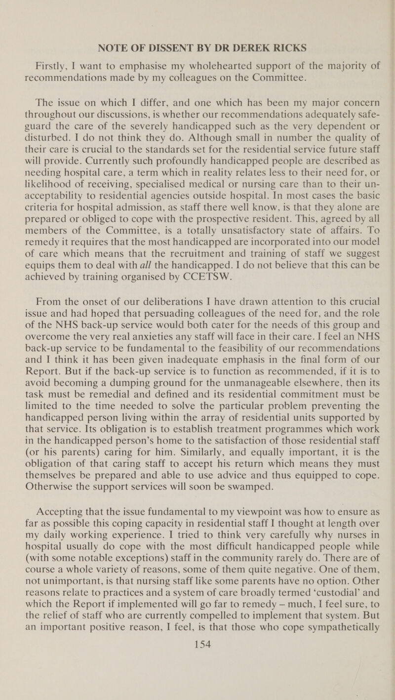 NOTE OF DISSENT BY DR DEREK RICKS Firstly, I want to emphasise my wholehearted support of the majority of recommendations made by my colleagues on the Committee. The issue on which I differ, and one which has been my major concern throughout our discussions, is whether our recommendations adequately safe- guard the care of the severely handicapped such as the very dependent or disturbed. I do not think they do. Although small in number the quality of their care is crucial to the standards set for the residential service future staff will provide. Currently such profoundly handicapped people are described as needing hospital care, a term which in reality relates less to their need for, or likelihood of receiving, specialised medical or nursing care than to their un- acceptability to residential agencies outside hospital. In most cases the basic criteria for hospital admission, as staff there well know, is that they alone are prepared or obliged to cope with the prospective resident. This, agreed by all members of the Committee, is a totally unsatisfactory state of affairs. To remedy it requires that the most handicapped are incorporated into our model of care which means that the recruitment and training of staff we suggest equips them to deal with al/ the handicapped. I do not believe that this can be achieved by training organised by CCETSW. From the onset of our deliberations I have drawn attention to this crucial issue and had hoped that persuading colleagues of the need for, and the role of the NHS back-up service would both cater for the needs of this group and overcome the very real anxieties any staff will face in their care. I feel an NHS back-up service to be fundamental to the feasibility of our recommendations and I think it has been given inadequate emphasis in the final form of our Report. But if the back-up service is to function as recommended, if it is to avoid becoming a dumping ground for the unmanageable elsewhere, then its task must be remedial and defined and its residential commitment must be limited to the time needed to solve the particular problem preventing the handicapped person living within the array of residential units supported by that service. Its obligation is to establish treatment programmes which work in the handicapped person’s home to the satisfaction of those residential staff (or his parents) caring for him. Similarly, and equally important, it is the obligation of that caring staff to accept his return which means they must themselves be prepared and able to use advice and thus equipped to cope. Otherwise the support services will soon be swamped. Accepting that the issue fundamental to my viewpoint was how to ensure as far as possible this coping capacity in residential staff I thought at length over my daily working experience. I tried to think very carefully why nurses in hospital usually do cope with the most difficult handicapped people while (with some notable exceptions) staff in the community rarely do. There are of course a whole variety of reasons, some of them quite negative. One of them, not unimportant, is that nursing staff like some parents have no option. Other reasons relate to practices and a system of care broadly termed ‘custodial’ and which the Report if implemented will go far to remedy — much, I feel sure, to the relief of staff who are currently compelled to implement that system. But an important positive reason, I feel, is that those who cope sympathetically