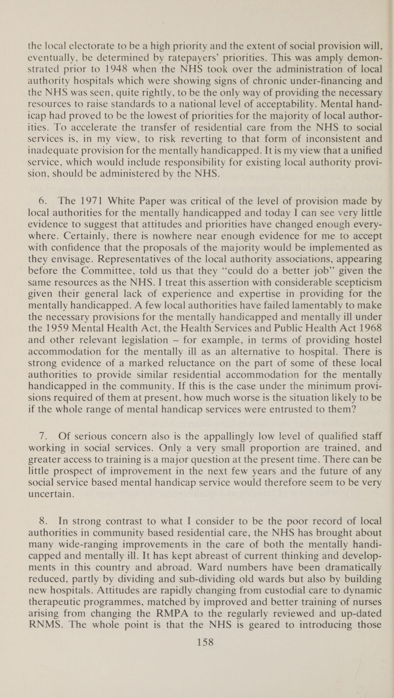 the local electorate to be a high priority and the extent of social provision will, eventually, be determined by ratepayers’ priorities. This was amply demon- strated prior to 1948 when the NHS took over the administration of local authority hospitals which were showing signs of chronic under-financing and the NHS was seen, quite rightly, to be the only way of providing the necessary resources to raise standards to a national level of acceptability. Mental hand- icap had proved to be the lowest of priorities for the majority of local author- ities. To accelerate the transfer of residential care from the NHS to social services is, in my view, to risk reverting to that form of inconsistent and inadequate provision for the mentally handicapped. It is my view that a unified service, which would include responsibility for existing local authority provi- sion, should be administered by the NHS. 6. The 1971 White Paper was critical of the level of provision made by local authorities for the mentally handicapped and today I can see very little evidence to suggest that attitudes and priorities have changed enough every- where. Certainly, there is nowhere near enough evidence for me to accept with confidence that the proposals of the majority would be implemented as they envisage. Representatives of the local authority associations, appearing before the Committee, told us that they ‘‘could do a better job” given the same resources as the NHS. I treat this assertion with considerable scepticism given their general lack of experience and expertise in providing for the mentally handicapped. A few local authorities have failed lamentably to make the necessary provisions for the mentally handicapped and mentally ill under the 1959 Mental Health Act, the Health Services and Public Health Act 1968 and other relevant legislation — for example, in terms of providing hostel accommodation for the mentally ill as an alternative to hospital. There is strong evidence of a marked reluctance on the part of some of these local authorities to provide similar residential accommodation for the mentally handicapped in the community. If this is the case under the minimum provi- sions required of them at present, how much worse js the situation likely to be if the whole range of mental handicap services were entrusted to them? 7. Of serious concern also is the appallingly low level of qualified staff working in social services. Only a very small proportion are trained, and greater access to training is a major question at the present time. There can be little prospect of improvement in the next few years and the future of any social service based mental handicap service would therefore seem to be very uncertain. 8. In strong contrast to what I consider to be the poor record of local authorities in community based residential care, the NHS has brought about many wide-ranging improvements in the care of both the mentally handi- capped and mentally ill. It has kept abreast of current thinking and develop- ments in this country and abroad. Ward numbers have been dramatically reduced, partly by dividing and sub-dividing old wards but also by building new hospitals. Attitudes are rapidly changing from custodial care to dynamic therapeutic programmes, matched by improved and better training of nurses arising from changing the RMPA to the regularly reviewed and up-dated RNMS. The whole point is that the NHS is geared to introducing those