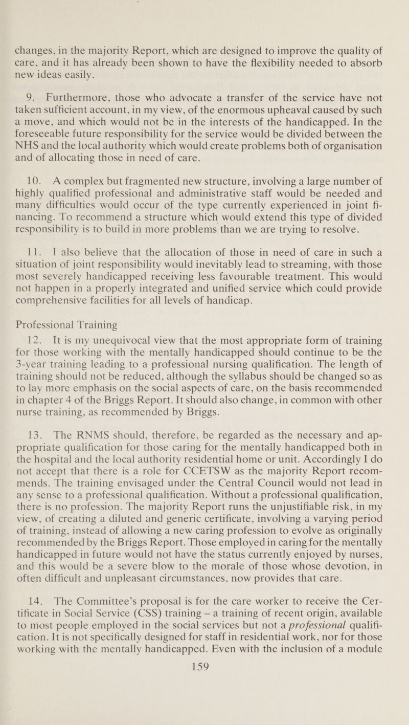 changes, in the majority Report, which are designed to improve the quality of care, and it has already been shown to have the flexibility needed to absorb new ideas easily. 9. Furthermore, those who advocate a transfer of the service have not taken sufficient account, in my view, of the enormous upheaval caused by such a move, and which would not be in the interests of the handicapped. In the foreseeable future responsibility for the service would be divided between the NHS and the local authority which would create problems both of organisation and of allocating those in need of care. 10. A complex but fragmented new structure, involving a large number of highly qualified professional and administrative staff would be needed and many difficulties would occur of the type currently experienced in joint fi- nancing. To recommend a structure which would extend this type of divided responsibility is to build in more problems than we are trying to resolve. 11. I also believe that the allocation of those in need of care in such a situation of joint responsibility would inevitably lead to streaming, with those most severely handicapped receiving less favourable treatment. This would not happen in a properly integrated and unified service which could provide comprehensive facilities for all levels of handicap. Professional Training 12. It is my unequivocal view that the most appropriate form of training for those working with the mentally handicapped should continue to be the 3-year training leading to a professional nursing qualification. The length of training should not be reduced, although the syllabus should be changed so as to lay more emphasis on the social aspects of care, on the basis recommended in chapter 4 of the Briggs Report. It should also change, in common with other nurse training, as recommended by Briggs. 13. The RNMS should, therefore, be regarded as the necessary and ap- propriate qualification for those caring for the mentally handicapped both in _ the hospital and the local authority residential home or unit. Accordingly I do not accept that there is a role for CCETSW as the majority Report recom- mends. The training envisaged under the Central Council would not lead in any sense to a professional qualification. Without a professional qualification, there is no profession. The majority Report runs the unjustifiable risk, in my view, of creating a diluted and generic certificate, involving a varying period of training, instead of allowing a new caring profession to evolve as originally recommended by the Briggs Report. Those employed in caring for the mentally handicapped in future would not have the status currently enjoyed by nurses, and this would be a severe blow to the morale of those whose devotion, in often difficult and unpleasant circumstances, now provides that care. 14. The Committee’s proposal is for the care worker to receive the Cer- tificate in Social Service (CSS) training — a training of recent origin, available to most people employed in the social services but not a professional qualifi- cation. It is not specifically designed for staff in residential work, nor for those working with the mentally handicapped. Even with the inclusion of a module