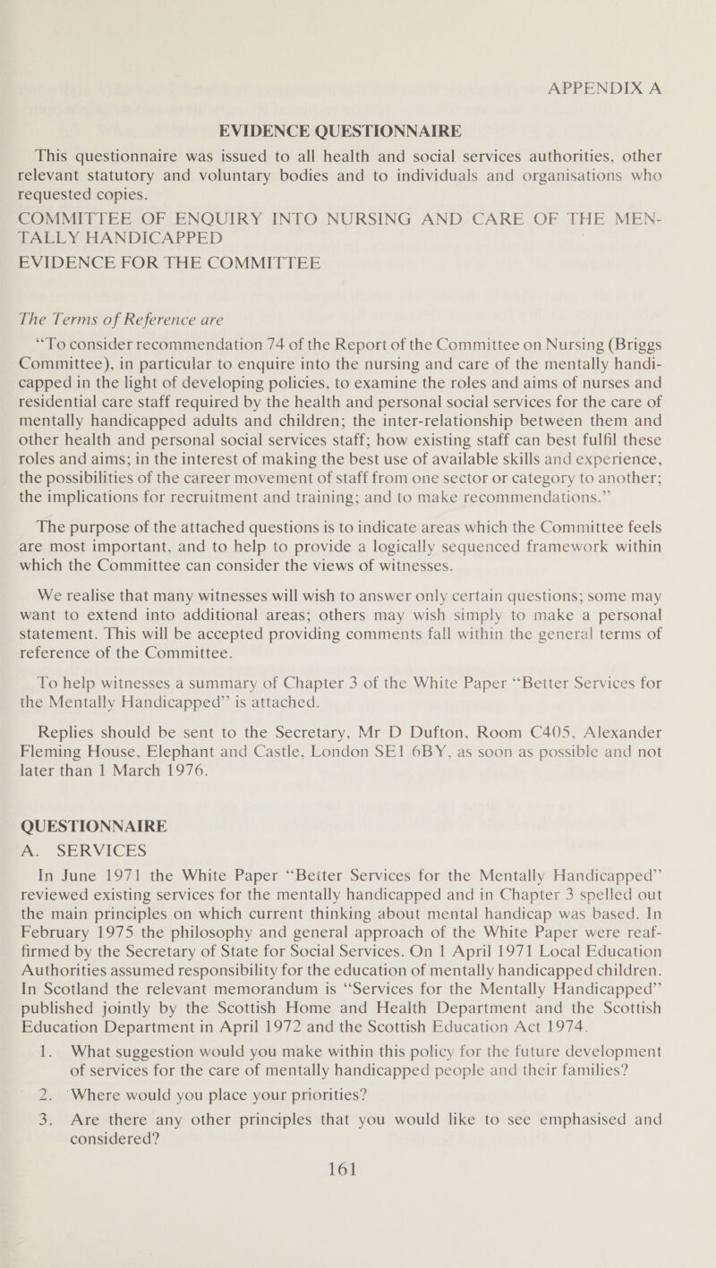 EVIDENCE QUESTIONNAIRE This questionnaire was issued to all health and social services authorities, other relevant statutory and voluntary bodies and to individuals and organisations who requested copies. COMMITTEE OF ENQUIRY INTO NURSING AND CARE OF THE MEN- TALLY HANDICAPPED ) EVIDENCE FOR THE COMMITTEE The Terms of Reference are “To consider recommendation 74 of the Report of the Committee on Nursing (Briggs Committee), in particular to enquire into the nursing and care of the mentally handi- capped in the light of developing policies, to examine the roles and aims of nurses and residential care staff required by the health and personal social services for the care of mentally handicapped adults and children; the inter-relationship between them and other health and personal social services staff; how existing staff can best fulfil these roles and aims; in the interest of making the best use of available skills and experience, the possibilities of the career movement of staff from one sector or category to another; the implications for recruitment and training; and to make recommendations.” The purpose of the attached questions is to indicate areas which the Committee feels are most important, and to help to provide a logically sequenced framework within which the Committee can consider the views of witnesses. We realise that many witnesses will wish to answer only certain questions; some may want to extend into additional areas; others may wish simply to make a personal statement. This will be accepted providing comments fall within the general terms of reference of the Committee. To help witnesses a summary of Chapter 3 of the White Paper “‘Better Services for the Mentally Handicapped”’ is attached. Replies should be sent to the Secretary, Mr D Dufton, Room C405, Alexander Fleming House, Elephant and Castle, London SE1 6BY, as soon as possible and not later than 1 March 1976. ‘QUESTIONNAIRE A. SERVICES In June 1971 the White Paper “Beiter Services for the Mentally Handicapped” reviewed existing services for the mentally handicapped and in Chapter 3 spelled out the main principles on which current thinking about mental handicap was based. In February 1975 the philosophy and general approach of the White Paper were reaf- firmed by the Secretary of State for Social Services. On 1 April 1971 Local Education Authorities assumed responsibility for the education of mentally handicapped children. In Scotland the relevant memorandum is “Services for the Mentally Handicapped” published jointly by the Scottish Home and Health Department and the Scottish Education Department in April 1972 and the Scottish Education Act 1974. 1. What suggestion would you make within this policy for the future development of services for the care of mentally handicapped people and their families? 2. ‘Where would you place your priorities? 3. Are there any other principles that you would like to see emphasised and considered?