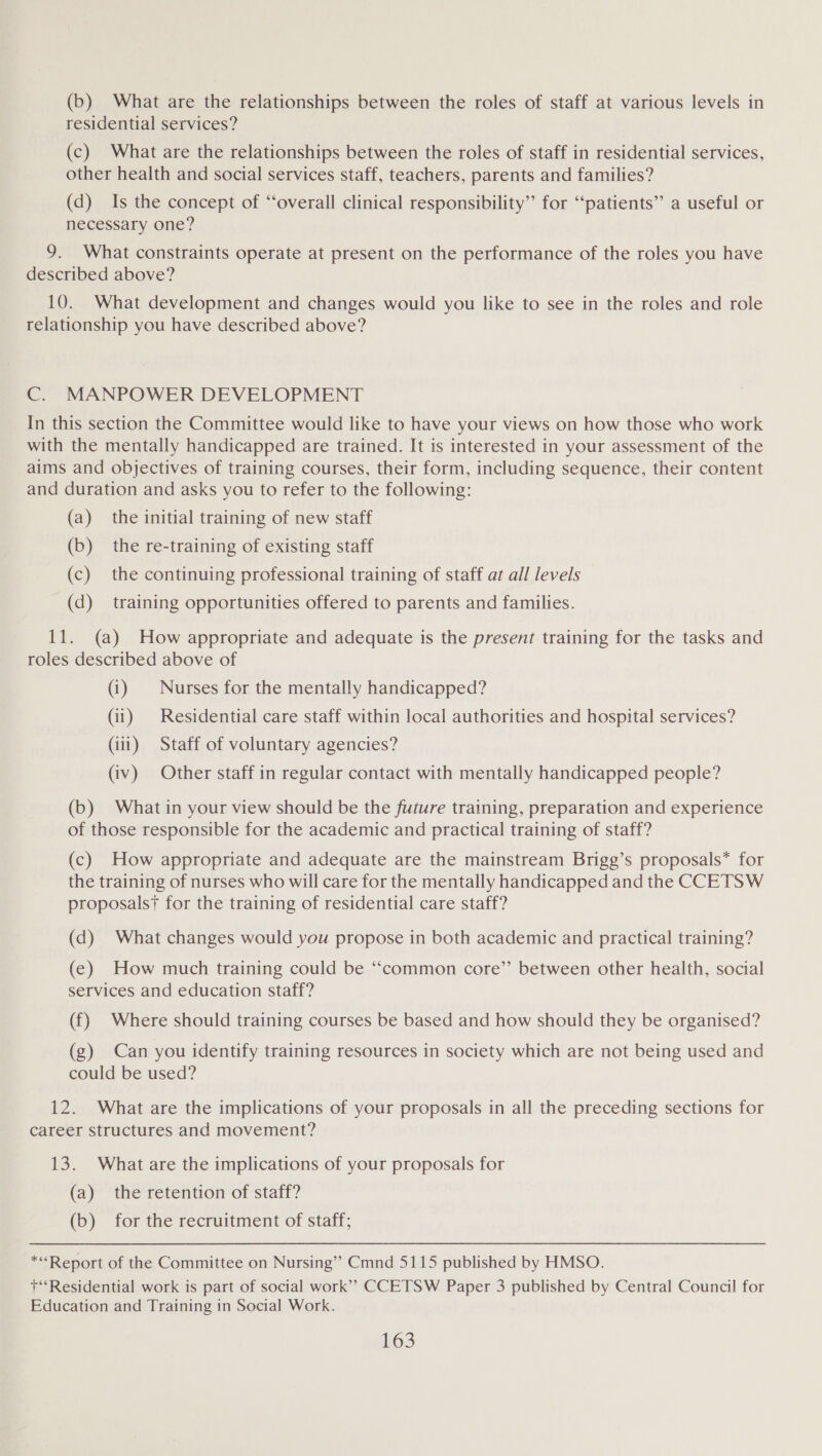 (b) What are the relationships between the roles of staff at various levels in residential services? (c) What are the relationships between the roles of staff in residential services, other health and social services staff, teachers, parents and families? (d) Is the concept of “‘overall clinical responsibility” for “patients” a useful or necessary one? 9. What constraints operate at present on the performance of the roles you have described above? 10. What development and changes would you like to see in the roles and role relationship you have described above? C. MANPOWER DEVELOPMENT In this section the Committee would like to have your views on how those who work with the mentally handicapped are trained. It is interested in your assessment of the aims and objectives of training courses, their form, including sequence, their content and duration and asks you to refer to the following: (a) the initial training of new staff (b) the re-training of existing staff (c) the continuing professional training of staff at all levels (d) training opportunities offered to parents and families. 11. (a) How appropriate and adequate is the present training for the tasks and roles described above of (i) Nurses for the mentally handicapped? (ii) | Residential care staff within local authorities and hospital services? (iii) Staff of voluntary agencies? (iv) Other staff in regular contact with mentally handicapped people? (b) What in your view should be the future training, preparation and experience of those responsible for the academic and practical training of staff? (c) How appropriate and adequate are the mainstream Brigg’s proposals* for the training of nurses who will care for the mentally handicapped and the CCETSW proposals? for the training of residential care staff? (d) What changes would you propose in both academic and practical training? (e) How much training could be “common core” between other health, social services and education staff? (f) Where should training courses be based and how should they be organised? (g) Can you identify training resources in society which are not being used and could be used? 12. What are the implications of your proposals in all the preceding sections for career structures and movement? 13. What are the implications of your proposals for (a) the retention of staff? (b) for the recruitment of staff; *“Report of the Committee on Nursing” Cmnd 5115 published by HMSO. +‘‘Residential work is part of social work’””» CCETSW Paper 3 published by Central Council for Education and Training in Social Work.