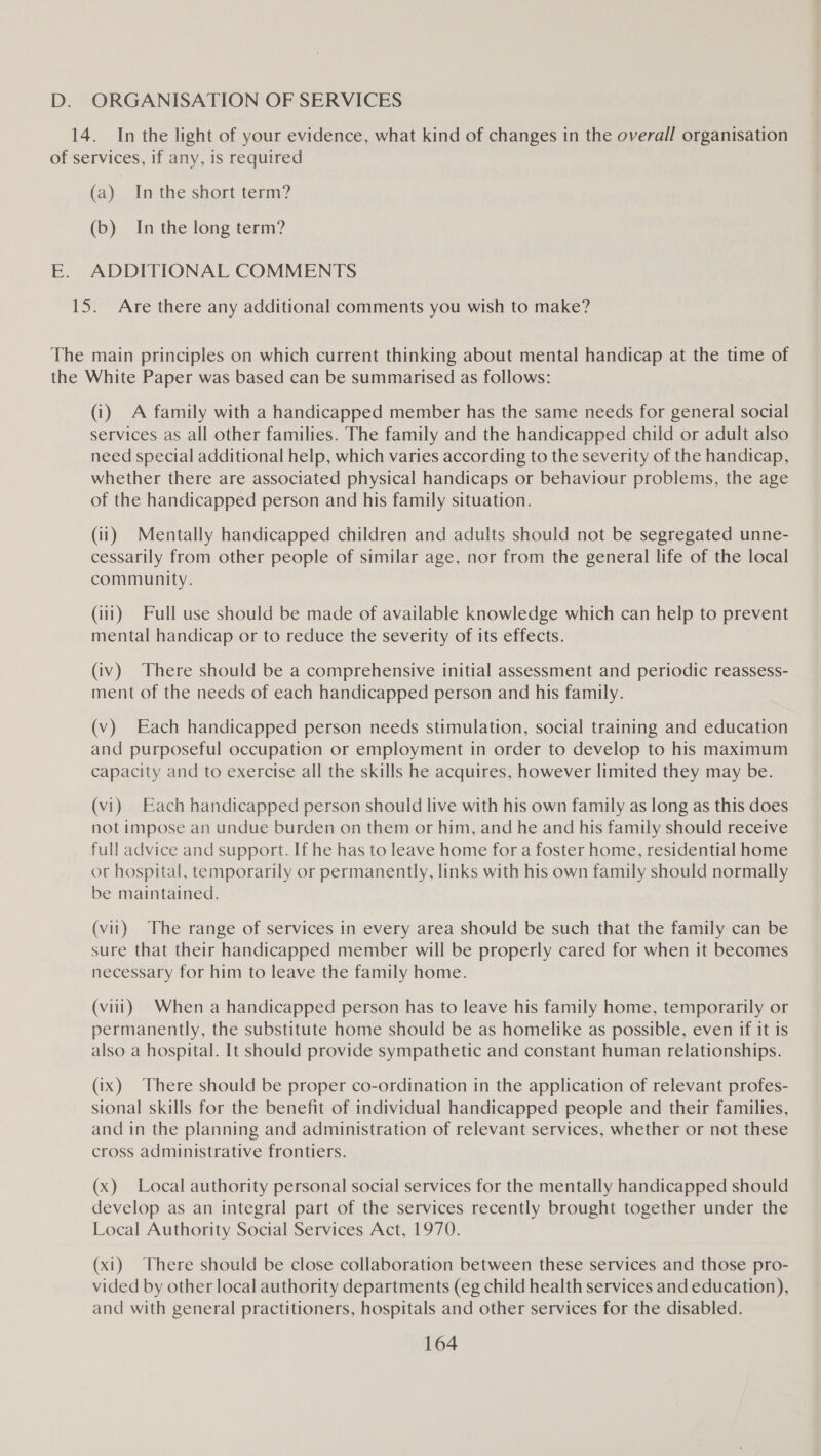 D. ORGANISATION OF SERVICES 14. In the light of your evidence, what kind of changes in the overall organisation of services, if any, is required (a) Inthe short term? (b) In the long term? E. ADDITIONAL COMMENTS 15. Are there any additional comments you wish to make? The main principles on which current thinking about mental handicap at the time of the White Paper was based can be summarised as follows: (i) A family with a handicapped member has the same needs for general social services as all other families. The family and the handicapped child or adult also need special additional help, which varies according to the severity of the handicap, whether there are associated physical handicaps or behaviour problems, the age of the handicapped person and his family situation. (ii) Mentally handicapped children and adults should not be segregated unne- cessarily from other people of similar age, nor from the general life of the local community. (iii) Full use should be made of available knowledge which can help to prevent mental handicap or to reduce the severity of its effects. (iv) There should be a comprehensive initial assessment and periodic reassess- ment of the needs of each handicapped person and his family. (v) Each handicapped person needs stimulation, social training and education and purposeful occupation or employment in order to develop to his maximum capacity and to exercise all the skills he acquires, however limited they may be. (vi) Each handicapped person should live with his own family as long as this does not impose an undue burden on them or him, and he and his family should receive full advice and support. If he has to leave home for a foster home, residential home or hospital, temporarily or permanently, links with his own family should normally be maintained. (vil) The range of services in every area should be such that the family can be sure that their handicapped member will be properly cared for when it becomes necessary for him to leave the family home. (viii) When a handicapped person has to leave his family home, temporarily or permanently, the substitute home should be as homelike as possible, even if it is also a hospital. It should provide sympathetic and constant human relationships.. (ix) There should be proper co-ordination in the application of relevant profes- sional skills for the benefit of individual handicapped people and their families, and in the planning and administration of relevant services, whether or not these cross administrative frontiers. (x) Local authority personal social services for the mentally handicapped should develop as an integral part of the services recently brought together under the Local Authority Social Services Act, 1970. (xi) There should be close collaboration between these services and those pro- vided by other local authority departments (eg child health services and education), and with general practitioners, hospitals and other services for the disabled.
