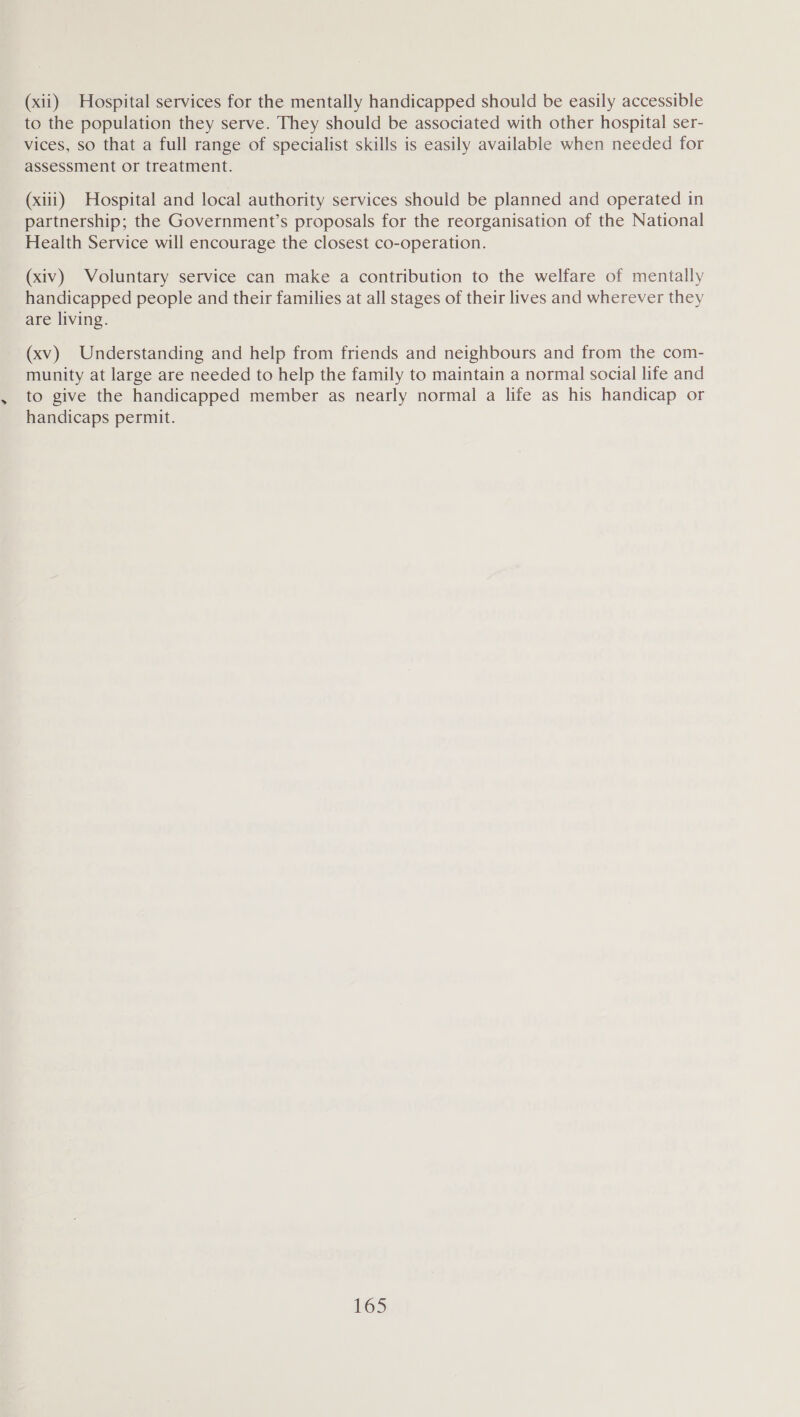 (xii) Hospital services for the mentally handicapped should be easily accessible to the population they serve. They should be associated with other hospital ser- vices, so that a full range of specialist skills is easily available when needed for assessment or treatment. (xiii) Hospital and local authority services should be planned and operated in partnership; the Government’s proposals for the reorganisation of the National Health Service will encourage the closest co-operation. (xiv) Voluntary service can make a contribution to the welfare of mentally handicapped people and their families at all stages of their lives and wherever they are living. (xv) Understanding and help from friends and neighbours and from the com- munity at large are needed to help the family to maintain a normal social life and to give the handicapped member as nearly normal a life as his handicap or handicaps permit.