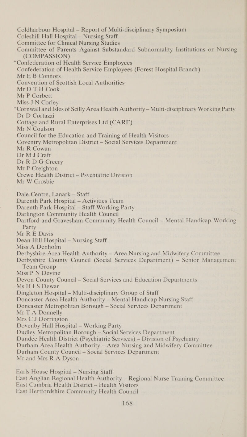 Coldharbour Hospital — Report of Multi-disciplinary Symposium Coleshill Hall Hospital — Nursing Staff Committee for Clinical Nursing Studies Committee of Parents Against Substandard Subnormality Institutions or Nursing (COMPASSION) *Confederation of Health Service Employees Confederation of Health Service Employees (Forest Hospital Branch) Mr E B Connors Convention of Scottish Local Authorities Mr D T H Cook Mr P Corbett Miss J N Corley *Cornwall and Isles of Scilly Area Health Authority — Multi-disciplinary Working Party Dr D Cortazzi Cottage and Rural Enterprises Ltd (CARE) Mr N Coulson Council for the Education and Training of Health Visitors Coventry Metropolitan District — Social Services Department Mr R Cowan | Dr M J Craft Dr R D G Creery Mr P Creighton Crewe Health District — Psychiatric Division Mr W Crosbie Dale Centre, Lanark — Staff Darenth Park Hospital — Activities Team Darenth Park Hospital — Staff Working Party Darlington Community Health Council Dartford and Gravesham Community Health Council — Mental Handicap Working Party Mr R E Davis Dean Hill Hospital — Nursing Staff Miss A Denholm Derbyshire Area Health Authority — Area Nursing and Midwifery Committee Derbyshire County Council (Social Services Department) — Senior Management Team Group Miss PN Devine Devon County Council — Social Services and Education Departments Ms HIS Dewar Dingleton Hospital — Multi-disciplinary Group of Staff Doncaster Area Health Authority — Mental Handicap Nursing Staff Doncaster Metropolitan Borough — Social Services Department Mr T A Donnelly Mrs C J Dorrington Dovenby Hall Hospital — Working Party Dudley Metropolitan Borough — Social Services Department Dundee Health District (Psychiatric Services) — Division of Psychiatry Durham Area Health Authority — Area Nursing and Midwifery Committee Durham County Council — Social Services Department Mr and Mrs R A Dyson Earls House Hospital — Nursing Staff East Anglian Regional Health Authority — Regional Nurse Training Committee East Cumbria Health District — Health Visitors East Hertfordshire Community Health Council