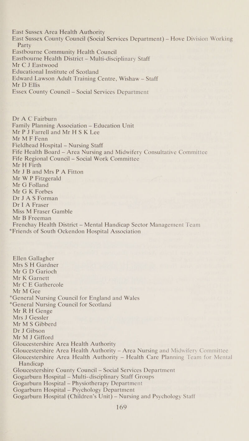 East Sussex Area Health Authority East Sussex County Council (Social Services Department) — Hove Division Working Party Eastbourne Community Health Council Eastbourne Health District — Multi-disciplinary Staff Mr C J Eastwood Educational Institute of Scotland Edward Lawson Adult Training Centre, Wishaw — Staff Mr D Ellis Essex County Council — Social Services Department Dr A C Fairburn Family Planning Association — Education Unit Mr P J Farrell and Mr HS K Lee Mr M F Fenn Fieldhead Hospital — Nursing Staff Fife Health Board — Area Nursing and Midwifery Consultative Committee Fife Regional Council — Social Work Committee Mr H Firth Mr J B and Mrs P A Fitton Mr W P Fitzgerald Mr G Folland Mr G K Forbes Dr J A S Forman Dr I A Fraser Miss M Fraser Gamble Mr B Freeman Frenchay Health District - Mental Handicap Sector Management Team “Friends of South Ockendon Hospital Association Ellen Gallagher Mrs S H Gardner Mr G D Garioch Mr K Garnett Mr C E Gathercole Mr M Gee *General Nursing Council for England and Wales *General Nursing Council for Scotland Mr R H Genge Mrs J Gessler Mr M S Gibberd Dr J Gibson Mr M J Gifford Gloucestershire Area Health Authority Gloucestershire Area Health Authority — Area Nursing and Midwifery Committee Gloucestershire Area Health Authority — Health Care Planning Team for Mental Handicap Gloucestershire County Council — Social Services Department Gogarburn Hospital — Multi-disciplinary Staff Groups Gogarburn Hospital — Physiotherapy Department Gogarburn Hospital — Psychology Department Gogarburn Hospital (Children’s Unit) — Nursing and Psychology Staff OD