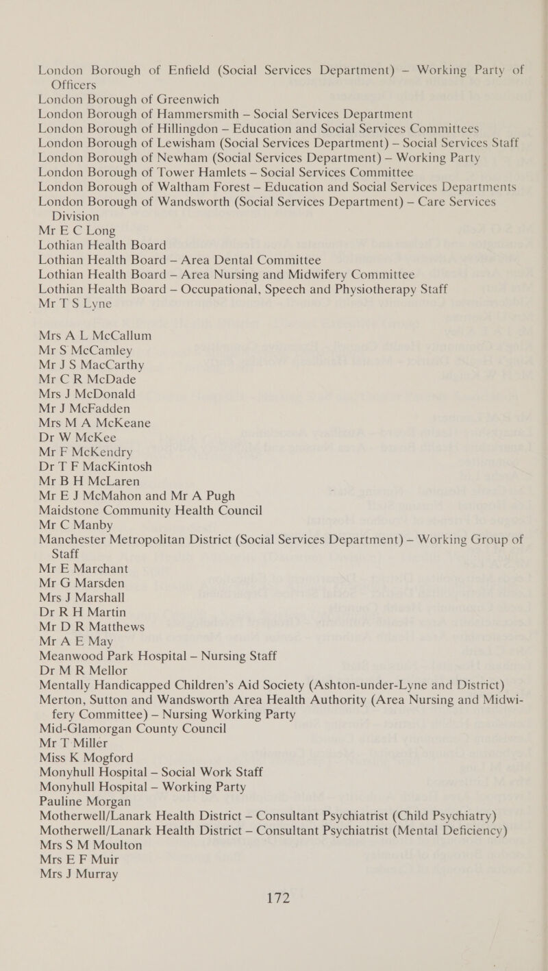 London Borough of Enfield (Social Services Department) — Working Party of Officers London Borough of Greenwich London Borough of Hammersmith — Social Services Department London Borough of Hillingdon — Education and Social Services Committees London Borough of Lewisham (Social Services Department) — Social Services Staff London Borough of Newham (Social Services Department) — Working Party London Borough of Tower Hamlets — Social Services Committee London Borough of Waltham Forest — Education and Social Services Departments London Borough of Wandsworth (Social Services Department) — Care Services Division Mr E C Long Lothian Health Board Lothian Health Board — Area Dental Committee Lothian Health Board — Area Nursing and Midwifery Committee Lothian Health Board — Occupational, Speech and Physiotherapy Staff Mr T S Lyne Mrs A L McCallum Mr S McCamley Mr J S MacCarthy Mr C R McDade Mrs J McDonald Mr J McFadden Mrs M A McKeane Dr W McKee Mr F McKendry Dr T F MacKintosh Mr B H McLaren Mr E J McMahon and Mr A Pugh Maidstone Community Health Council Mr C Manby Manchester Metropolitan District (Social Services Department) — Working Group of Staff Mr E Marchant Mr G Marsden Mrs J Marshall Dr R H Martin Mr D R Matthews Mr A E May Meanwood Park Hospital — Nursing Staff Dr M R Mellor Mentally Handicapped Children’s Aid Society (Ashton-under-Lyne and District) Merton, Sutton and Wandsworth Area Health Authority (Area Nursing and Midwi- fery Committee) — Nursing Working Party Mid-Glamorgan County Council Mr T Miller Miss K Mogford Monyhull Hospital — Social Work Staff Monyhull Hospital — Working Party Pauline Morgan Motherwell/Lanark Health District —- Consultant Psychiatrist (Child Psychiatry) Motherwell/Lanark Health District —- Consultant Psychiatrist (Mental Deficiency) Mrs S M Moulton Mrs E F Muir Mrs J Murray r72