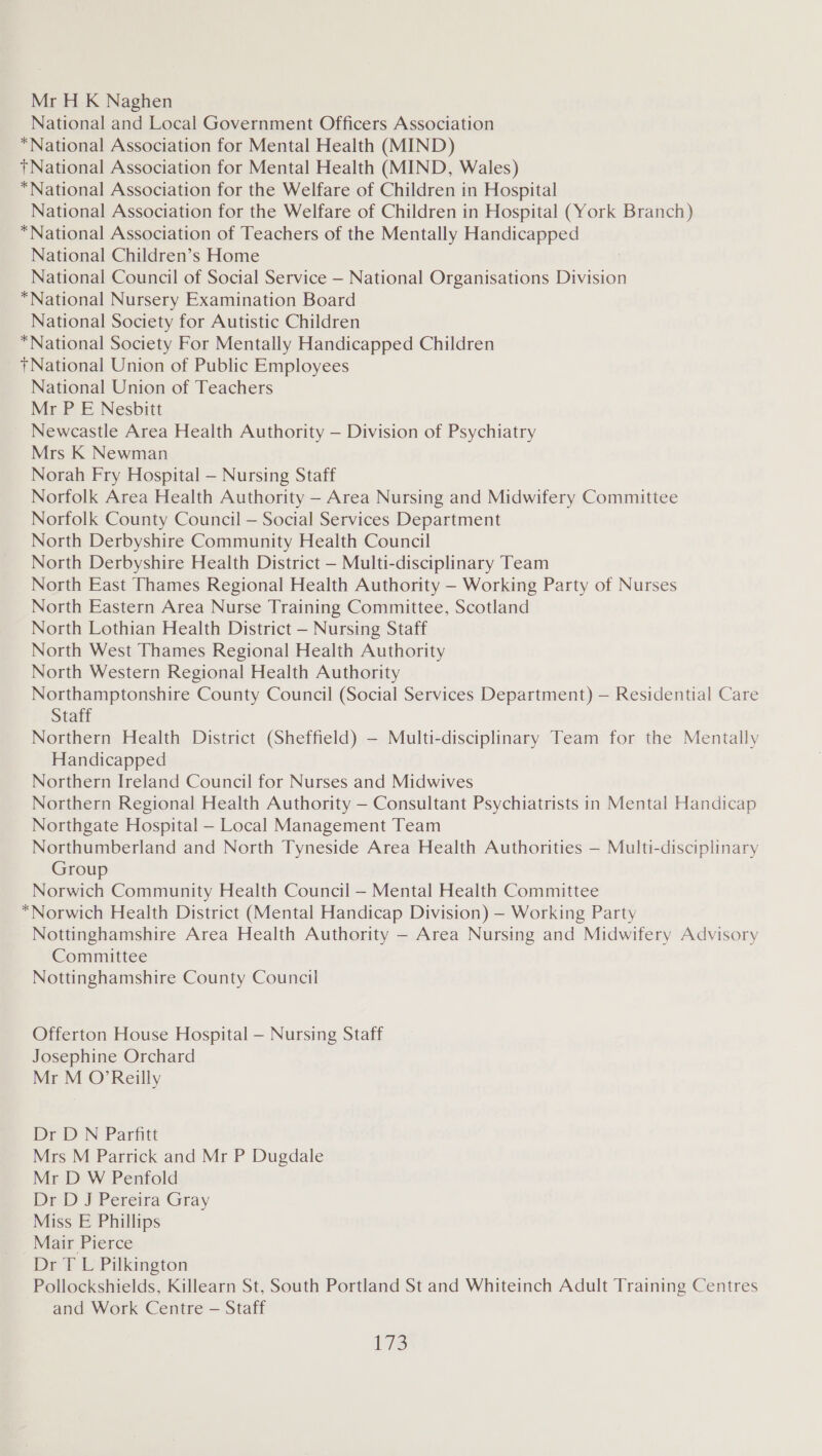 Mr H K Naghen National and Local Government Officers Association “National Association for Mental Health (MIND) +National Association for Mental Health (MIND, Wales) *National Association for the Welfare of Children in Hospital National Association for the Welfare of Children in Hospital (York Branch) “National Association of Teachers of the Mentally Handicapped National Children’s Home National Council of Social Service — National Organisations Division *National Nursery Examination Board National Society for Autistic Children *National Society For Mentally Handicapped Children +National Union of Public Employees National Union of Teachers Mr P E Nesbitt Newcastle Area Health Authority — Division of Psychiatry Mrs K Newman Norah Fry Hospital — Nursing Staff Norfolk Area Health Authority —- Area Nursing and Midwifery Committee Norfolk County Council — Social Services Department North Derbyshire Community Health Council North Derbyshire Health District — Multi-disciplinary Team North East Thames Regional Health Authority — Working Party of Nurses North Eastern Area Nurse Training Committee, Scotland North Lothian Health District — Nursing Staff North West Thames Regional Health Authority North Western Regional Health Authority Northamptonshire County Council (Social Services Department) — Residential Care Staff Northern Health District (Sheffield) — Multi-disciplinary Team for the Mentally Handicapped Northern Ireland Council for Nurses and Midwives Northern Regional Health Authority — Consultant Psychiatrists in Mental Handicap Northgate Hospital — Local Management Team Northumberland and North Tyneside Area Health Authorities — Multi-disciplinary Group Norwich Community Health Council — Mental Health Committee *Norwich Health District (Mental Handicap Division) — Working Party Nottinghamshire Area Health Authority — Area Nursing and Midwifery Advisory Committee Nottinghamshire County Council  Offerton House Hospital — Nursing Staff Josephine Orchard Mr M O’Reilly Dr D N Parfitt Mrs M Parrick and Mr P Dugdale Mr D W Penfold Dr D J Pereira Gray Miss E Phillips Mair Pierce Dr T L Pilkington Pollockshields, Killearn St, South Portland St and Whiteinch Adult Training Centres and Work Centre — Staff 175