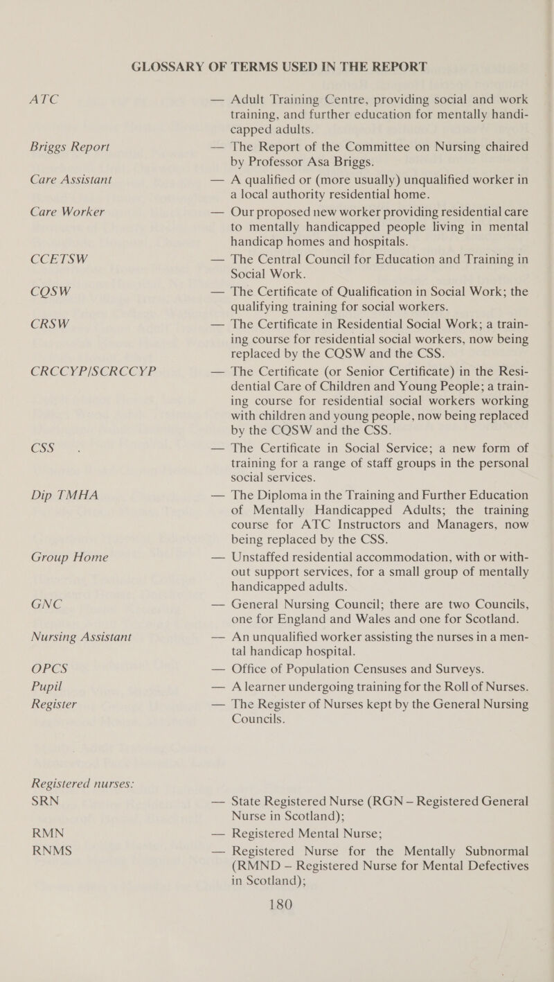 ATC Briggs Report Care Assistant Care Worker CCETSW COSW CRSW CRCCYP/SCRCCYP CSS Dip TMHA Group Home GNC Nursing Assistant OPCS Pupil Register Registered nurses: SRN RMN RNMS training, and further education for mentally handi- capped adults. The Report of the Committee on Nursing chaired by Professor Asa Briggs. A qualified or (more usually) unqualified worker in a local authority residential home. Our proposed new worker providing residential care to mentally handicapped people living in mental handicap homes and hospitals. The Central Council for Education and Training in Social Work. The Certificate of Qualification in Social Work; the qualifying training for social workers. The Certificate in Residential Social Work; a train- ing course for residential social workers, now being replaced by the CQSW and the CSS. The Certificate (or Senior Certificate) in the Resi- dential Care of Children and Young People; a train- ing course for residential social workers working with children and young people, now being replaced by the CQSW and the CSS. training for a range of staff groups in the personal social services. The Diploma in the Training and Further Education of Mentally Handicapped Adults; the training course for ATC Instructors and Managers, now being replaced by the CSS. Unstaffed residential accommodation, with or with- out support services, for a small group of mentally handicapped adults. General Nursing Council; there are two Councils, one for England and Wales and one for Scotland. An unqualified worker assisting the nurses in a men- tal handicap hospital. Office of Population Censuses and Surveys. A learner undergoing training for the Roll of Nurses. The Register of Nurses kept by the General Nursing Councils. State Registered Nurse (RGN — Registered General Nurse in Scotland); Registered Mental Nurse; Registered Nurse for the Mentally Subnormal (RMND - Registered Nurse for Mental Defectives in Scotland);