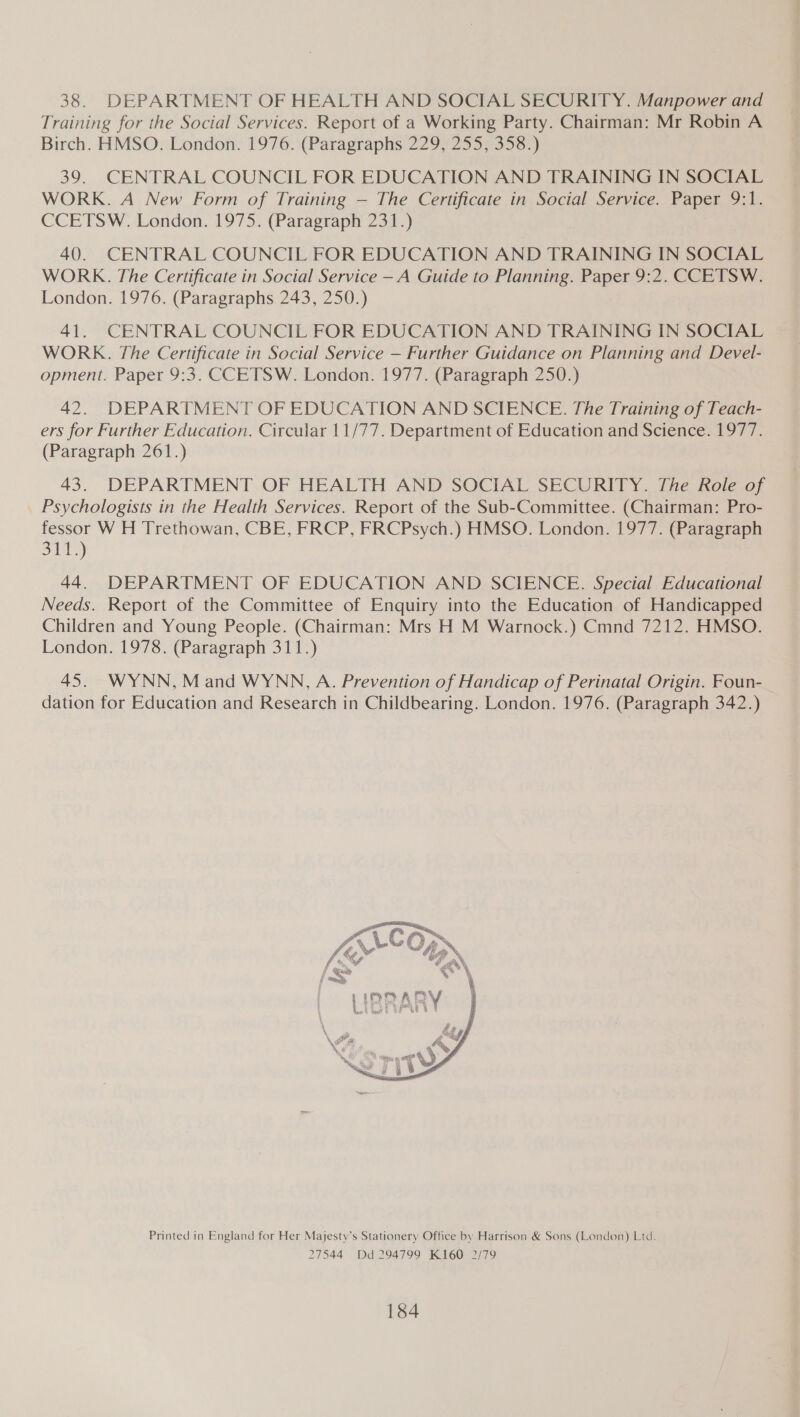 38. DEPARTMENT OF HEALTH AND SOCIAL SECURITY. Manpower and Training for the Social Services. Report of a Working Party. Chairman: Mr Robin A Birch. HMSO. London. 1976. (Paragraphs 229, 255, 358.) 39. CENTRAL COUNCIL FOR EDUCATION AND TRAINING IN SOCIAL WORK. A New Form of Training — The Certificate in Social Service. Paper 9:1. CCETSW. London. 1975. (Paragraph 231.) 40. CENTRAL COUNCIL FOR EDUCATION AND TRAINING IN SOCIAL WORK. The Certificate in Social Service — A Guide to Planning. Paper 9:2. CCETSW. London. 1976. (Paragraphs 243, 250.) 41. CENTRAL COUNCIL FOR EDUCATION AND TRAINING IN SOCIAL WORK. The Certificate in Social Service — Further Guidance on Planning and Devel- opment. Paper 9:3. CCETSW. London. 1977. (Paragraph 250.) 42. DEPARTMENT OF EDUCATION AND SCIENCE. The Training of Teach- ers for Further Education. Circular 11/77. Department of Education and Science. 1977. (Paragraph 261.) 43. DEPARTMENT OF HEALTH AND SOCIAL SECURITY. The Role of Psychologists in the Health Services. Report of the Sub-Committee. (Chairman: Pro- fessor W H Trethowan, CBE, FRCP, FRCPsych.) HMSO. London. 1977. (Paragraph S11) 44. DEPARTMENT OF EDUCATION AND SCIENCE. Special Educational Needs. Report of the Committee of Enquiry into the Education of Handicapped Children and Young People. (Chairman: Mrs H M Warnock.) Cmnd 7212. HMSO. London. 1978. (Paragraph 311.) 45. WYNN, Mand WYNN, A. Prevention of Handicap of Perinatal Origin. Foun- dation for Education and Research in Childbearing. London. 1976. (Paragraph 342.)  Printed in England for Her Majesty’s Stationery Office by Harrison &amp; Sons (London) Ltd. 27544 Dd 294799 K160 2/79