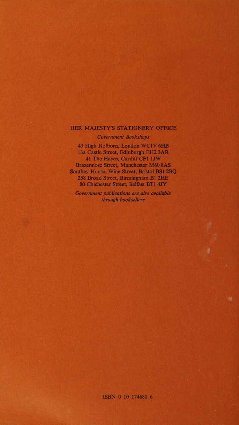 HER MAJESTY’S STATIONERY OFFICE Government Bookshops 49 High Holborn, London WC1V 6HB 13a Castle Street, Edinburgh EH2 3AR 41 The Hayes, Cardiff CF1 1J]W Brazennose Street, Manchester M60 8AS Southey House, Wine Street, Bristol BS1 2BQ 258 Broad Street, Birmingham Bl 2HE 80 Chichester Street, Belfast BT1 4JY Government publications are also available through booksellers ISBN 0 10 174680 6