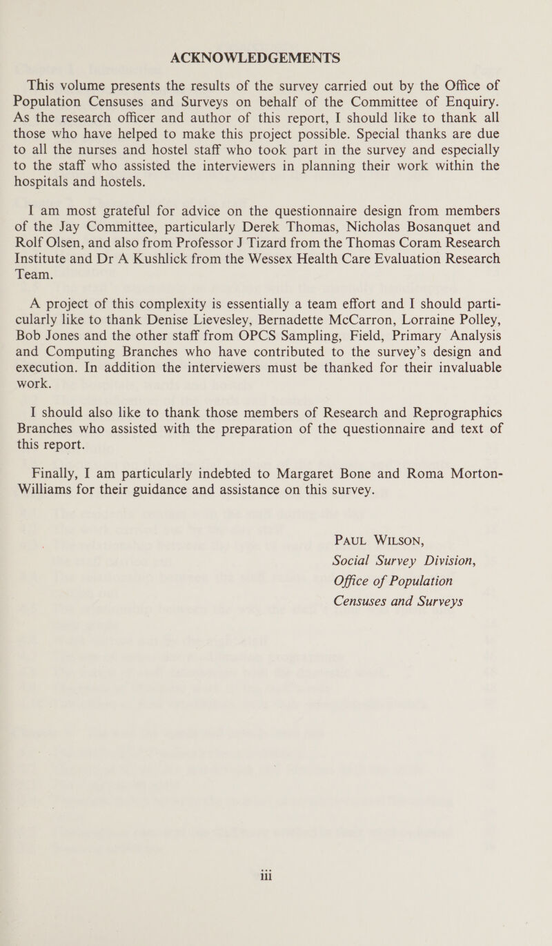 ACKNOWLEDGEMENTS This volume presents the results of the survey carried out by the Office of Population Censuses and Surveys on behalf of the Committee of Enquiry. As the research officer and author of this report, I should like to thank all those who have helped to make this project possible. Special thanks are due to all the nurses and hostel staff who took part in the survey and especially to the staff who assisted the interviewers in planning their work within the hospitals and hostels. I am most grateful for advice on the questionnaire design from members of the Jay Committee, particularly Derek Thomas, Nicholas Bosanquet and Rolf Olsen, and also from Professor J Tizard from the Thomas Coram Research Institute and Dr A Kushlick from the Wessex Health Care Evaluation Research Team. A project of this complexity is essentially a team effort and I should parti- cularly like to thank Denise Lievesley, Bernadette McCarron, Lorraine Polley, Bob Jones and the other staff from OPCS Sampling, Field, Primary Analysis and Computing Branches who have contributed to the survey’s design and execution. In addition the interviewers must be thanked for their invaluable work. I should also like to thank those members of Research and Reprographics Branches who assisted with the preparation of the questionnaire and text of this report. Finally, I am particularly indebted to Margaret Bone and Roma Morton- Williams for their guidance and assistance on this survey. PAUL WILSON, Social Survey Division, Office of Population Censuses and Surveys