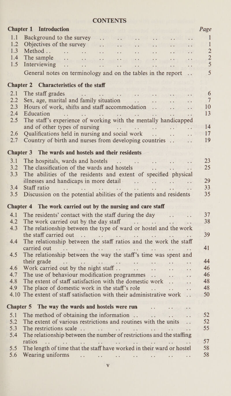 CONTENTS Chapter 1 Introduction Page 1.1 Background to the survey 1.2 Objectives of the survey I 1.3. Method .. a he a £: a og ¥ 2 14 Thesample.. ah a ai as a a 5 2 1.5 Interviewing ; 2h 5 General notes on 1s et and on ve aaa in ene eee 5 Chapter 2 Characteristics of the staff 2.1 The staff grades ~ rn ay sad wi 6 2.2 Sex, age, marital and family situation te ve = st; i) 2.3. Hours of work, shifts and staff accommodation .. igs hee 10 2.4 Education ay 13 2.5 The staff’s experience of working with the ‘mentally handicapped and of other types of nursing a aa: a 14 2.6 Qualifications held in nursing and social work + - or 17 2.7 Country of birth and nurses from developing countries .. ie 19 Chapter 3. The wards and hostels and their residents 3.1 The hospitals, wards and hostels... Ay ay 3 ar 23 3.2 The classification of the wards and hostels th Zs 3.3. The abilities of the residents and extent of saa physica _ -illnesses and handicaps in more detail : igs Ld 29 3.4 Staff ratio a 33 3.5 Discussion on the potential abilities of the patients ‘and residents 35 Chapter 4 The work carried out by the nursing and care staff 4.1 The residents’ contact with the staff during the day og ce, 37 4.2 The work carried out by the day staff - 38 4.3 The relationship between the type of ward or hostel and the work the staff carried out... 39 4.4 The relationship between the staff ratios and the work ‘the staff carried out we 41 4.5 The relationship between the way the staff 5 time was spent and their grade a a ast re rs aa 4.6 Work carried out by the night ‘staff . ae Be 4 ae 46 4.7 The use of behaviour modification programmes a - - 46 4.8 The extent of staff satisfaction with the domestic work .. am 48 4.9 The place of domestic work in the staff’s role a ms 48 4.10 The extent of staff satisfaction with their administrative work ft 50 Chapter 5 The way the wards and hostels were run 5.1 The method of obtaining the information .. % 52 5.2 The extent of various restrictions and routines math the units wy 32 5.3 The restrictions scale .. 55 5.4 The relationship between the number of restrictions and the staffing ratios .. 57 5.5 The length of time that the staff have worked i in their ward. or hostel 58