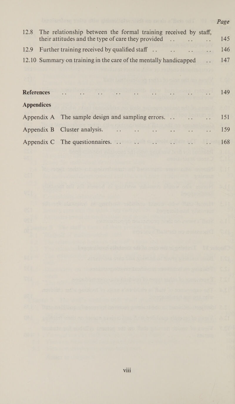 Page 12.8 The relationship between the formal training received by staff, their attitudes and the type of care they provided .. Ae .. = 145 12.9 Further training received by qualified staff .. Be a .. 146 12.10 Summary on training in the care ofthe mentally handicapped .. 147 References cif we ce hea i me “5 of mee Appendices | Appendix A The sample design and sampling errors. .. ih as 1S Appendix B Cluster analysis. a Ry gi te ze rs Oe Appendix C The questionnaires. .. us = t, of, , HeIe TGS