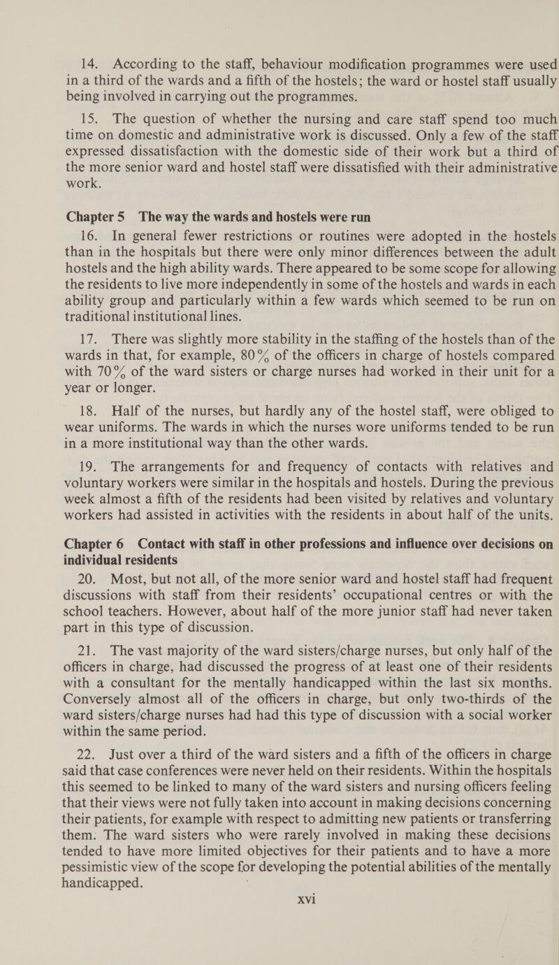 in a third of the wards and a fifth of the hostels; the ward or hostel staff usually being involved in carrying out the programmes. 15. The question of whether the nursing and care staff spend too much time on domestic and administrative work is discussed. Only a few of the staff expressed dissatisfaction with the domestic side of their work but a third of the more senior ward and hostel staff were dissatisfied with their administrative work. Chapter 5 The way the wards and hostels were run 16. In general fewer restrictions or routines were adopted in the hostels than in the hospitals but there were only minor differences between the adult hostels and the high ability wards. There appeared to be some scope for allowing the residents to live more independently in some of the hostels and wards in each ability group and particularly within a few wards which seemed to be run on traditional institutional lines. 17. There was slightly more stability in the staffing of the hostels than of the wards in that, for example, 80% of the officers in charge of hostels compared with 70% of the ward sisters or charge nurses had worked in their unit for a year or longer. 18. Half of the nurses, but hardly any of the hostel staff, were obliged to wear uniforms. The wards in which the nurses wore uniforms tended to be run in a more institutional way than the other wards. 19. The arrangements for and frequency of contacts with relatives and voluntary workers were similar in the hospitals and hostels. During the previous week almost a fifth of the residents had been visited by relatives and voluntary workers had assisted in activities with the residents in about half of the units. Chapter 6 Contact with staff in other professions and influence over decisions on individual residents 20. Most, but not all, of the more senior ward and hostel staff had frequent discussions with staff from their residents’ occupational centres or with the school teachers. However, about half of the more junior staff had never taken part in this type of discussion. 21. The vast majority of the ward sisters/charge nurses, but only half of the officers in charge, had discussed the progress of at least one of their residents with a consultant for the mentally handicapped within the last six months. Conversely almost all of the officers in charge, but only two-thirds of the ward sisters/charge nurses had had this type of discussion with a social worker within the same period. 22. Just over a third of the ward sisters and a fifth of the officers in charge said that case conferences were never held on their residents. Within the hospitals this seemed to be linked to many of the ward sisters and nursing officers feeling that their views were not fully taken into account in making decisions concerning their patients, for example with respect to admitting new patients or transferring them: The ward sisters who were rarely involved in making these decisions tended to have more limited objectives for their patients and to have a more pessimistic view of the scope for developing the potential abilities of the mentally handicapped.