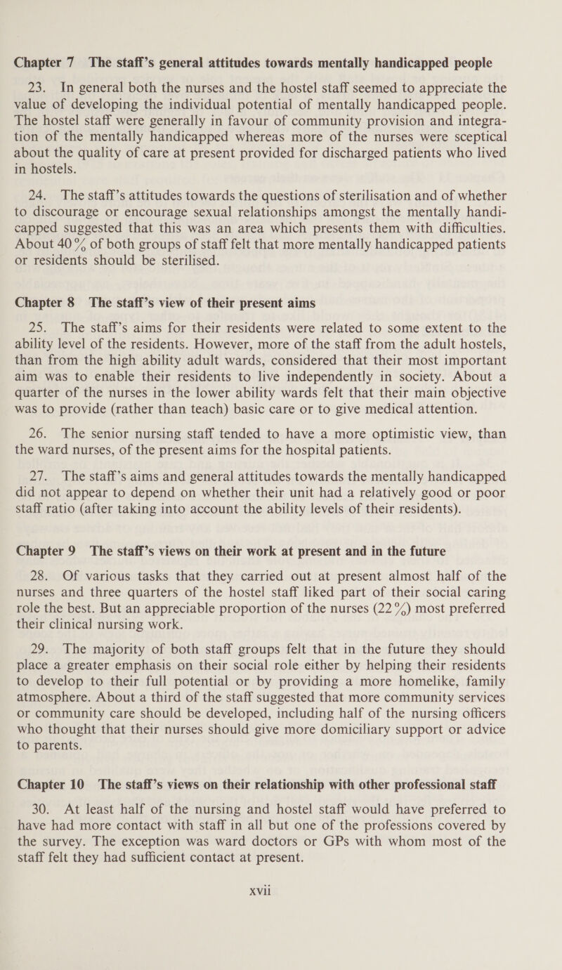 Chapter 7 The staff’s general attitudes towards mentally handicapped people 23. In general both the nurses and the hostel staff seemed to appreciate the value of developing the individual potential of mentally handicapped people. The hostel staff were generally in favour of community provision and integra- tion of the mentally handicapped whereas more of the nurses were sceptical about the quality of care at present provided for discharged patients who lived in hostels. 24. The staff’s attitudes towards the questions of sterilisation and of whether to discourage or encourage sexual relationships amongst the mentally handi- capped suggested that this was an area which presents them with difficulties. About 40 % of both groups of staff felt that more mentally handicapped patients or residents should be sterilised. Chapter 8 The staff’s view of their present aims 25. The staff’s aims for their residents were related to some extent to the ability level of the residents. However, more of the staff from the adult hostels, than from the high ability adult wards, considered that their most important aim was to enable their residents to live independently in society. About a quarter of the nurses in the lower ability wards felt that their main objective was to provide (rather than teach) basic care or to give medical attention. 26. The senior nursing staff tended to have a more optimistic view, than the ward nurses, of the present aims for the hospital patients. 27. The staff’s aims and general attitudes towards the mentally handicapped did not appear to depend on whether their unit had a relatively good or poor staff ratio (after taking into account the ability levels of their residents). Chapter 9 The staff’s views on their work at present and in the future 28. Of various tasks that they carried out at present almost half of the nurses and three quarters of the hostel staff liked part of their social caring role the best. But an appreciable proportion of the nurses (22 °%%) most preferred their clinical nursing work. 29. The majority of both staff groups felt that in the future they should place a greater emphasis on their social role either by helping their residents to develop to their full potential or by providing a more homelike, family atmosphere. About a third of the staff suggested that more community services or community care should be developed, including half of the nursing officers who thought that their nurses should give more domiciliary support or advice to parents. Chapter 10 The staff’s views on their relationship with other professional staff 30. At least half of the nursing and hostel staff would have preferred to have had more contact with staff in all but one of the professions covered by the survey. The exception was ward doctors or GPs with whom most of the staff felt they had sufficient contact at present.