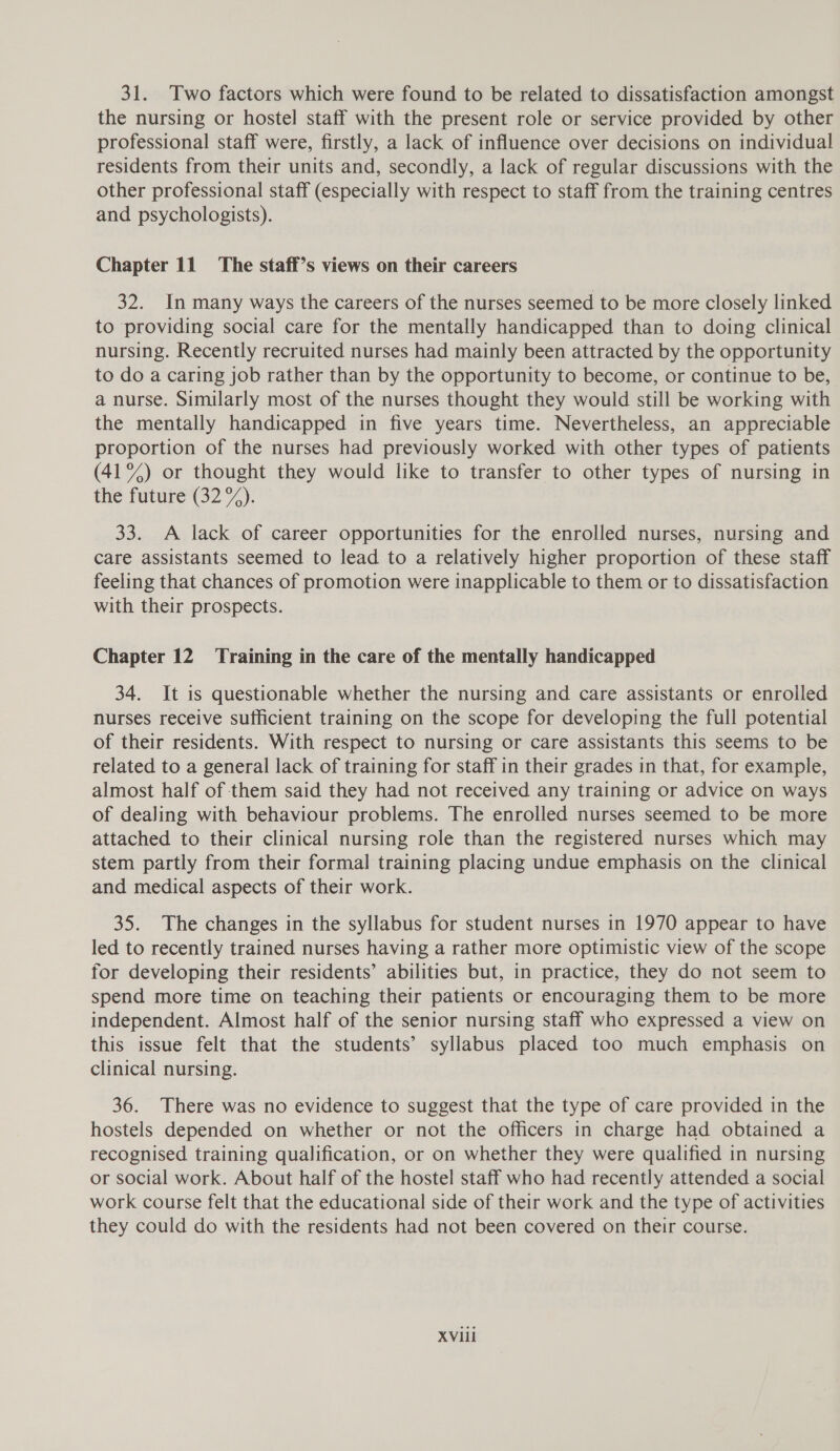 31. Two factors which were found to be related to dissatisfaction amongst the nursing or hostel staff with the present role or service provided by other professional staff were, firstly, a lack of influence over decisions on individual residents from their units and, secondly, a lack of regular discussions with the other professional staff (especially with respect to staff from the training centres and psychologists). Chapter 11 The staff’s views on their careers 32. In many ways the careers of the nurses seemed to be more closely linked to providing social care for the mentally handicapped than to doing clinical nursing. Recently recruited nurses had mainly been attracted by the opportunity to do a caring job rather than by the opportunity to become, or continue to be, a nurse. Similarly most of the nurses thought they would still be working with the mentally handicapped in five years time. Nevertheless, an appreciable proportion of the nurses had previously worked with other types of patients (41%) or thought they would like to transfer to other types of nursing in the future(32 7). 33. A lack of career opportunities for the enrolled nurses, nursing and care assistants seemed to lead to a relatively higher proportion of these staff feeling that chances of promotion were inapplicable to them or to dissatisfaction with their prospects. Chapter 12 ‘Training in the care of the mentally handicapped 34. It is questionable whether the nursing and care assistants or enrolled nurses receive sufficient training on the scope for developing the full potential of their residents. With respect to nursing or care assistants this seems to be related to a general lack of training for staff in their grades in that, for example, almost half of them said they had not received any training or advice on ways of dealing with behaviour problems. The enrolled nurses seemed to be more attached to their clinical nursing role than the registered nurses which may stem partly from their formal training placing undue emphasis on the clinical and medical aspects of their work. 35. The changes in the syllabus for student nurses in 1970 appear to have led to recently trained nurses having a rather more optimistic view of the scope for developing their residents’ abilities but, in practice, they do not seem to spend more time on teaching their patients or encouraging them to be more independent. Almost half of the senior nursing staff who expressed a view on this issue felt that the students’ syllabus placed too much emphasis on clinical nursing. 36. There was no evidence to suggest that the type of care provided in the hostels depended on whether or not the officers in charge had obtained a recognised training qualification, or on whether they were qualified in nursing or social work. About half of the hostel staff who had recently attended a social work course felt that the educational side of their work and the type of activities they could do with the residents had not been covered on their course. XVI1il