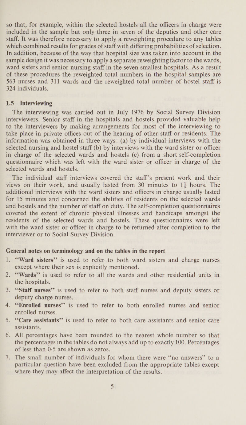 so that, for example, within the selected hostels all the officers in charge were included in the sample but only three in seven of the deputies and other care staff. It was therefore necessary to apply a reweighting procedure to any tables which combined results for grades of staff with differing probabilities of selection. In addition, because of the way that hospital size was taken into account in the sample design it was necessary to apply a separate reweighting factor to the wards, ward sisters and senior nursing staff in the seven smallest hospitals. As a result of these procedures the reweighted total numbers in the hospital samples are 563 nurses and 311 wards and the reweighted total number of hostel staff is 324 individuals. 1.5 Interviewing The interviewing was carried out in July 1976 by Social Survey Division interviewers. Senior staff in the hospitals and hostels provided valuable help to the interviewers by making arrangements for most of the interviewing to take place in private offices out of the hearing of other staff or residents. The information was obtained in three ways: (a) by individual interviews with the selected nursing and hostel staff (b) by interviews with the ward sister or officer in charge of the selected wards and hostels (c) from a short self-completion questionnaire which was left with the ward sister or officer in charge of the selected wards and hostels. The individual staff interviews covered the staff’s present work and their views on their work, and usually lasted from 30 minutes to 1+ hours. The additional interviews with the ward sisters and officers in charge usually lasted for 15 minutes and concerned the abilities of residents on the selected wards and hostels and the number of staff on duty. The self-completion questionnaires covered the extent of chronic physical illnesses and handicaps amongst the residents of the selected wards and hostels. These questionnaires were left with the ward sister or officer in charge to be returned after completion to the interviewer or to Social Survey Division. General notes on terminology and on the tables in the report 1. **Ward sisters’? is used to refer to both ward sisters and charge nurses except where their sex is explicitly mentioned. 2. ‘*Wards”’ is used to refer to all the wards and other residential units in the hospitals. 3. ‘*Staff nurses’’ is used to refer to both staff nurses and deputy sisters or deputy charge nurses. 4. °‘Enrolled nurses’? is used to refer to both enrolled nurses and senior enrolled nurses. 5. ‘*Care assistants’ is used to refer to both care assistants and senior care assistants. 6. All percentages have been rounded to the nearest whole number so that the percentages in the tables do not always add up to exactly 100. Percentages of less than 0:5 are shown as zeros. 7. The small number of individuals for whom there were ‘‘no answers”’ to a particular question have been excluded from the appropriate tables except where they may affect the interpretation of the results.