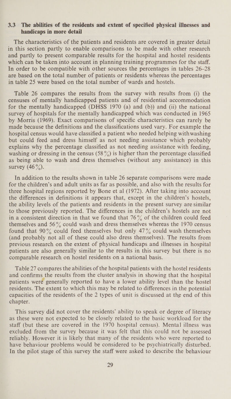 3.3 The abilities of the residents and extent of specified physical illnesses and handicaps in more detail The characteristics of the patients and residents are covered in greater detail in this section partly to enable comparisons to be made with other research and partly to present comparable results for the hospital and hostel residents which can be taken into account in planning training programmes for the staff. In order to be compatible with other sources the percentages in tables 26—28 are based on the total number of patients or residents whereas the percentages in table 25 were based on the total number of wards and hostels. Table 26 compares the results from the survey with results from (i) the censuses of mentally handicapped patients and of residential accommodation for the mentally handicapped (DHSS 1970 (a) and (b)) and (ii) the national survey of hospitals for the mentally handicapped which was conducted in 1965 by Morris (1969). Exact comparisons of specific characteristics can rarely be made because the definitions and the classifications used vary. For example the hospital census would have classified a patient who needed helping with washing but could feed and dress himself as not needing assistance which probably explains why the percentage classified as not needing assistance with feeding, washing or dressing in the census (58 %) is higher than the percentage classified as being able to wash and dress themselves (without any assistance) in this survey (46%). In addition to the results shown in table 26 separate comparisons were made for the children’s and adult units as far as possible, and also with the results for three hospital regions reported by Bone et al (1972). After taking into account the differences in definitions it appears that, except in the children’s hostels, the ability levels of the patients and residents in the present survey are similar to those previously reported. The differences in the children’s hostels are not in a consistent direction in that we found that 76% of the children could feed themselves and 56% could wash and dress themselves whereas the 1970 census found that 90% could feed themselves but only 47% could wash themselves (and probably not all of these could also dress themselves). The results from previous research on the extent of physical handicaps and illnesses in hospital patients are also generally similar to the results in this survey but there is no comparable research on hostel residents on a national basis. Table 27 compares the abilities of the hospital patients with the hostel residents and confirms the results from the cluster analysis in showing that the hospital patients were generally reported to have a lower ability level than the hostel residents. The extent to which this may be related to differences in the potential capacities of the residents of the 2 types of unit is discussed at the end of this chapter. This survey did not cover the residents’ ability to speak or degree of literacy as these were not expected to be closely related to the basic workload for the staff (but these are covered in the 1970 hospital census). Menta] illness was excluded from the survey because it was felt that this could not be assessed reliably. However it is likely that many of the residents who were reported to have behaviour problems would be considered to be psychiatrically disturbed. In the pilot stage of this survey the staff were asked to describe the behaviour